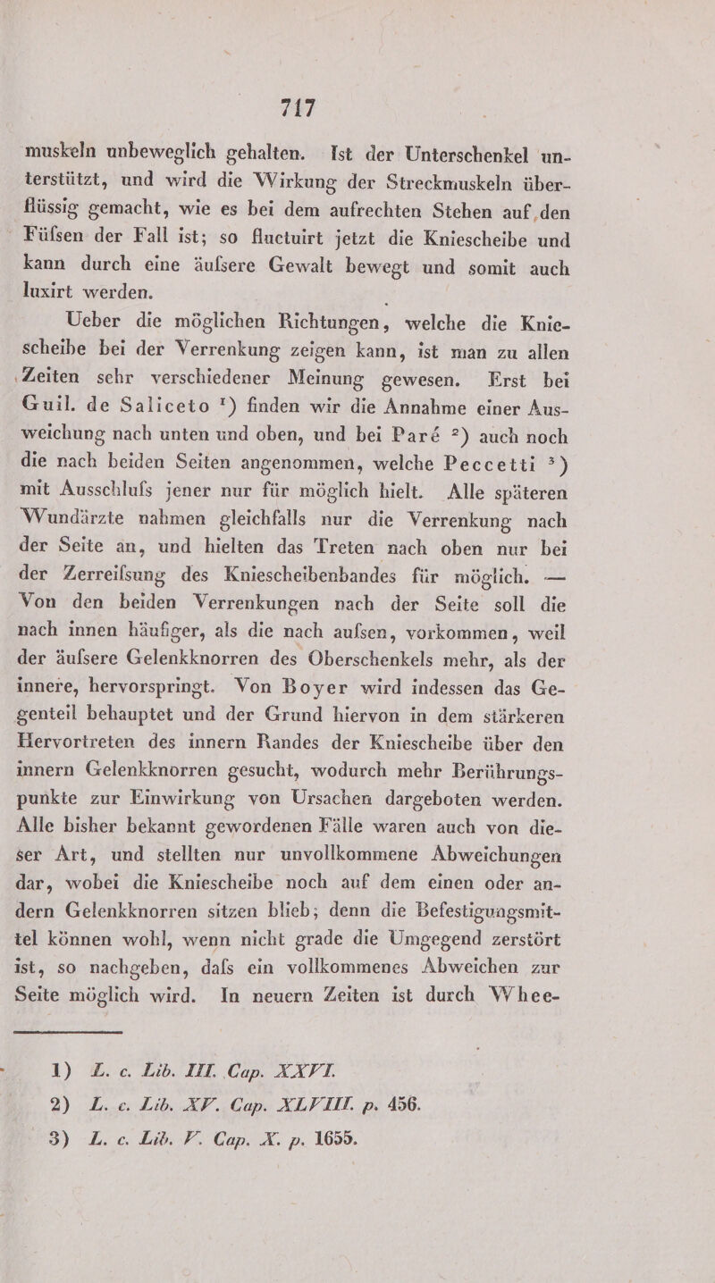 muskeln unbeweglich gehalten. Ist der Unterschenkel un- terstützt, und wird die Wirkung der Streckmuskeln über- flüssig gemacht, wie es bei dem aufrechten Stehen auf den Füfsen der Fall ist; so fluctuirt jetzt die Kniescheibe und kann durch eine äufsere Gewalt bewegt und somit auch _ Juxirt werden. Ueber die möglichen Richtungen, welche die Knie- scheibe bei der Verrenkung zeigen kann, ist man zu allen ‚Zeiten schr verschiedener Meinung gewesen. First bei Guil. de Saliceto ') finden wir die Annahme einer Aus- weichung nach unten und oben, und bei Par&amp; ?) auch noch die nach beiden Seiten angenommen, welche Peccetii °) mit Ausschlufs jener nur für möglich hielt. Alle späteren Wundärzte nahmen gleichfalls nur die Verrenkung nach der Seite an, und hielten das Treten nach oben nur bei der Zerreilsung des Kniescheibenbandes für möglich. — Von den beiden Verrenkungen nach der Seite soll die nach innen häufiger, als die nach aulsen, vorkommen, weil der äulsere Gelenkknorren des Oberschenkels mehr, als der innere, hervorspringt. Von Boyer wird indessen das Ge- genteil behauptet und der Grund hiervon in dem stärkeren Hervortreten des innern Randes der Kniescheibe über den innern Gelenkknorren gesucht, wodurch mehr Berührungs- punkte zur Einwirkung von Ursachen dargeboten werden. Alle bisher bekannt gewordenen Fälle waren auch von die- ser Art, und stellten nur unvollkommene Abweichungen dar, wobei die Kniescheibe noch auf dem einen oder an- dern Gelenkknorren sitzen blieb; denn die Befestigungsmit- tel können wohl, wenn nicht grade die Umgegend zerstört ist, so nachgeben, dals ein vollkommenes Abweichen zur Seite möglich wird. In neuern Zeiten ist durch Whee- - 1) Z.c. Lib. IIL. Cap. XXVI. 2) L. ce. Lib. XV. Cap. XLVIIT. p. 456. 3) L.c. Lib. P. Cap. X. p. 1659.