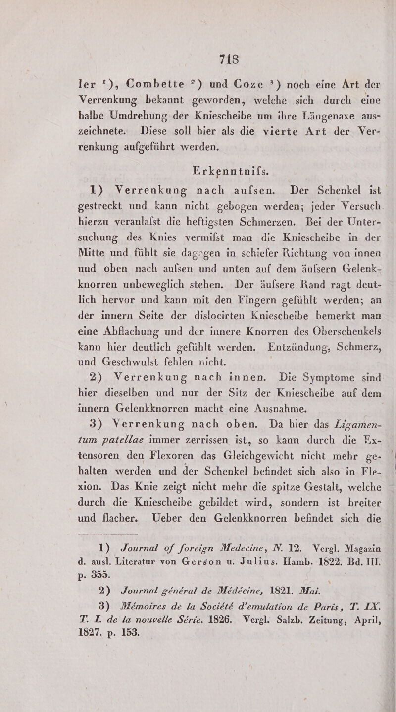 ler *), Combette ?) und Goze ?) noch eine Art der Verrenkung bekannt geworden, welche sich durch eine halbe Umdrehung der Kniescheibe um ihre Längenaxe aus- zeichnete. Diese soll hier als die vierte Art der Ver- renkung aufgeführt werden. Erkenntnifs. 1) Verrenkung nach aufsen. Der Schenkel ist gestreckt und kann nicht gebogen werden; jeder Versuch. hierzu veranlalst die heftigsten Schmerzen. Bei der Unter- suchung des Knies vermilst man die Kniescheibe in der Mitte und fühlt sie daggen in schiefer Richtung von innen und oben nach aufsen und unten auf dem äufsern Gelenk- knorren unbeweglich stehen. Der äufsere Rand ragt deut- lich hervor und kann mit den Fingern gefühlt werden; an der innern Seite der dislocirten Kniescheibe bemerkt man eine Abflachung und der innere Knorren des Oberschenkels kann hier deutlich gefühlt werden. Entzündung, Schmerz, und Geschwulst fehlen nicht. 2) Verrenkung nach innen. Die Symptome sind hier dieselben und nur der Sitz der Kniescheibe auf dem innern Gelenkknorren macht eine Ausnahme. 3) Verrenkung nach oben. Da bier das Zigamen- zum patellae immer zerrissen ist, so kann durch die Fx- tensoren den Flexoren das Gleichgewicht nicht mehr ge- halten werden und der Schenkel befindet sich also in Fle- xion. Das Knie zeigt nicht mehr die spitze Gestalt, welche durch die Kniescheibe gebildet wird, sondern ist breiter und flacher. Ueber den Gelenkknorren befindet sich die 1) Journal of foreign Medecine, N. 12. Vergl. Magazin d. ausl. Literatur von Gerson u. Julius. Hamb. 1822. Bd. IIL p- 359. 2) Journal general de Medecine, 1821. Mai. 3) Memoires de la SocietE d’emulation de Paris, T. IX. T. I. de la nowelle Serie. 1826. Vergl. Salzb. Zeitung, April, 1827. p. 153.