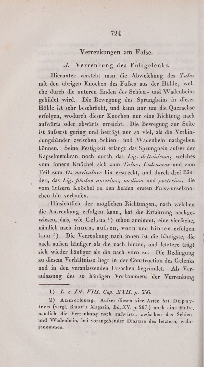 Verrenkungen am Fufse. A. Verrenkung des Fufsgelenks. Hierunter versteht man die Abweichung des Talus mit den übrigen Knochen des Fulses aus der Höhle, wel- che durch die unteren Enden des Schien- und Wadenbeins gebildet wird. Die Bewegung des Sprungbeins in dieser Höhle ist sehr beschränkt, und kann nur um die Querachse erfolgen, wodurch dieser Knochen nur eine Richtung nach aufwärts oder abwärts erreicht. Die Bewegung zur Seite ist äufserst gering und beträgt nur so viel, als die Verbin- dungsbänder zwischen Schien- und Wadenbein nachgeben können, Seine Festigkeit erlangt das Sprungbein aufser der Kapselmembran noch durch das Zig. delioideum, welches vom innern Knöchel sich zum Talus, Calcaneus und zum Teil zum Os navieulare hin erstreckt, und durch drei Bän- der, das Lig. fibulae anierius, medium und posterius, die vom äufsern Knöchel zu den beiden ersten Fulswurzelkno- chen hin verlaufen. Hinsichtlich der möglichen Richtungen, nach welchen die Ausrenkung erfolgen kann, hat die Erfahrung nachge- wiesen, dals, wie Gelsus ') schon annimmt, eine vierfache, nämlich nach innen, aufsen, vorn und hinten erfolgen kann ?). Die Verrenkung nach innen ist die häufigste, die nach aulsen häufiger als die nach hinten, und letztere trägt sich wieder häufiger als die nach vorn zu. Die Bedingung zu diesem Verhältnisse liegt in der Construction des Gelenks und in den veranlassenden Ursachen begründet. Als Ver- anlassung des so häufigen Vorkommens der Verrenkung 1) L. c. Lib. FI. Cap. XXI. p. 556. 2) Anmerkung. Aufser diesen vier Arten hat Dupuy- tren (vergl. Rust’s Magazin, Bd. XV. p. 207.) noch eine fünfte, nämlich die Verrenkung nach aufwärts, zwischen das Schien- und VVadenbein, bei vorangehender Diastase des letztern, wahr- genommen,