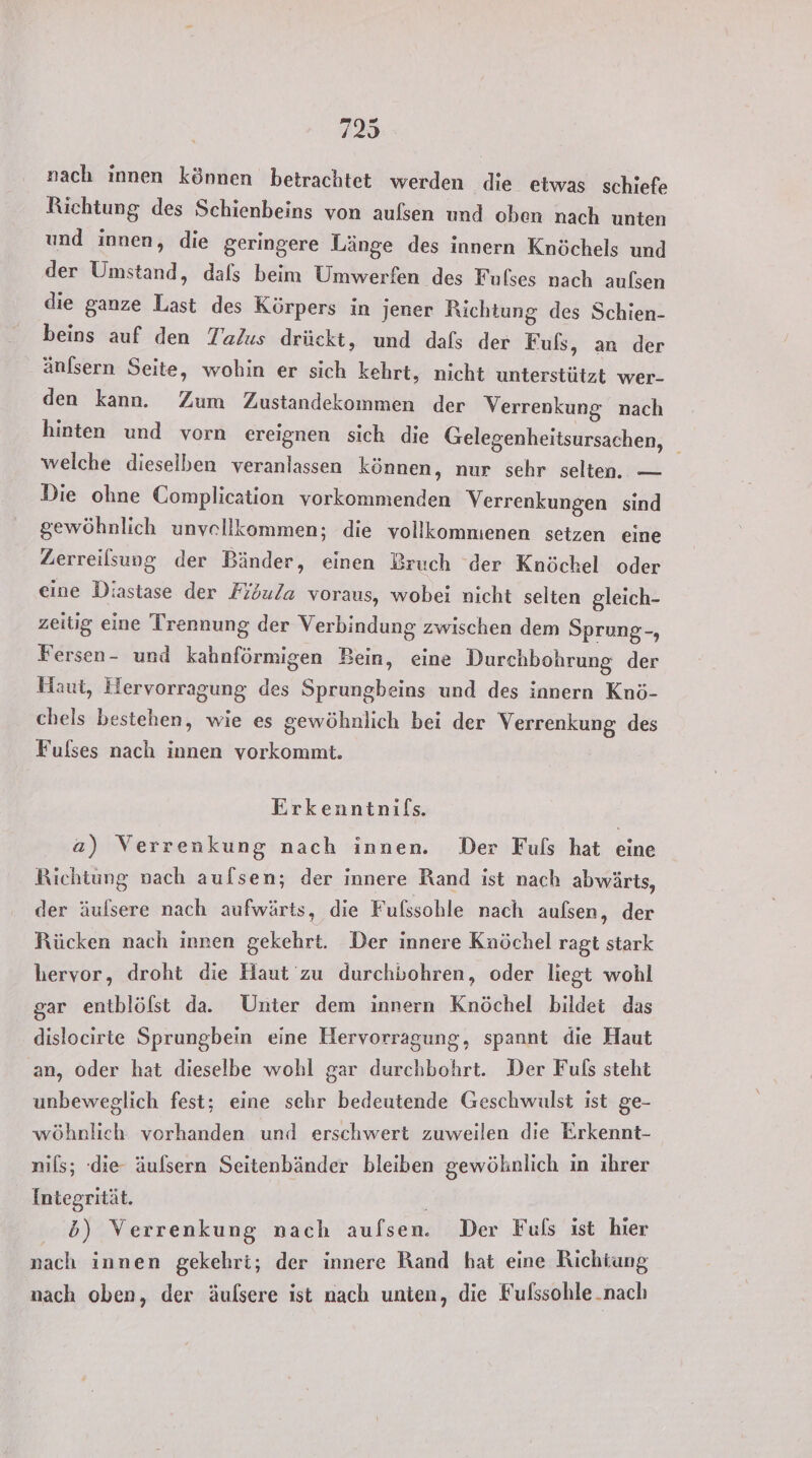 nach innen können betrachtet werden die etwas schjefe Richtung des Schienbeins von aufsen und oben nach unten und innen, die geringere Länge des innern Knöchels und der Umstand, dals beim Umwerfen des Fulses nach aulsen die ganze Last des Körpers in jener Richtung des Schien- beins auf den Talus drückt, und dafs der Fuls, an der änfsern Seite, wohin er sich kehrt, nicht unterstützt wer- den kann. Zum Zustandekommen der Verrenkung nach hinten und vorn cereignen sich die Gelegenheitsursachen, _ welche dieselben veranlassen können, nur sehr selten. — Die ohne Complication vorkommenden Verrenkungen sind gewöhnlich unvellkommen; die vollkommenen setzen eine Zerreilsung der Bänder, einen Bruch ‘der Knöchel oder eine Diastase der Fibula voraus, wobei nicht selten gleich- zeiüg eine Trennung der Verbindung zwischen dem Sprung-, Fersen- und kahnförmigen Bein, eine Durchbohrung der Haut, Hervorragung des Sprungbeins und des innern Knö- chels bestehen, wie es gewöhnlich bei der Verrenkung des Fulses nach innen vorkommt. Erkenntnifs. a) Verrenkung nach innen. Der Fuls hat eine Richtung nach aufsen; der innere Rand ist nach abwärts, der äulsere nach aufwärts, die Fufssohle nach aufsen, der Rücken nach innen gekehrt. Der innere Knöchel ragt stark hervor, droht die Haut zu durchbohren, oder liegt wohl gar entblölst da. Unter dem innern Knöchel bildet das dislocirte Sprungbein eine Hervorragung, spannt die Haut ‚an, oder hat dieselbe wohl gar durchbohrt. Der Fuls steht unbeweglich fest; eine sehr bedeutende Geschwulst ist ge- wöhnlich vorhanden und erschwert zuweilen die Erkennt- nils; ‘die äulsern Seitenbänder bleiben gewöhnlich in ihrer Integrität. b) Verrenkung nach aufsen. Der Fuls ist hier nach innen gekehri; der innere Rand hat eine Richtung nach oben, der äufsere ist nach unten, die Fulssohle.nach