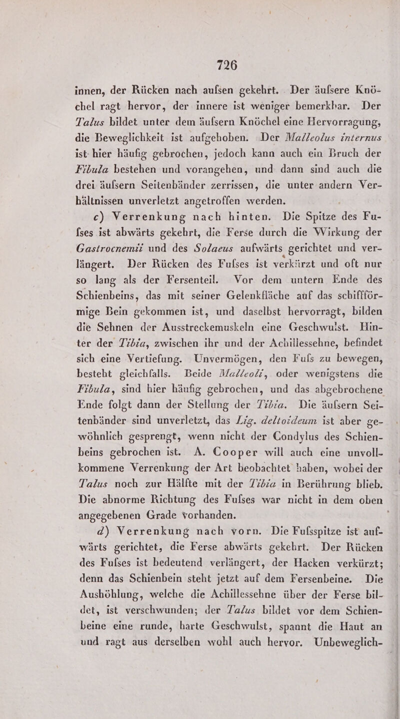 innen, der Rücken nach aufsen gekehrt. Der äufsere Knö- chel ragt hervor, der innere ist weniger bemerkhar. Der Talus bildet unter dem äufsern Knöchel eine Hervorragung, die Beweglichkeit ist aufgehoben. ‘Der Malleolus internus ist hier häufig gebrochen, jedoch kann auch ein Bruch der Fibula bestehen und vorangehen, und dann sind auch die drei äulsern Seitenbänder zerrissen, die unter andern Ver- hältnissen unverletzt angetroffen werden. | c) Verrenkung nach hinten. Die Spitze des Fu- [ses ist abwärts gekehrt, die Ferse durch die Wirkung der Gastrocnemii und des Solaeus aufwärts gerichtet und ver- längert. Der Rücken des Fulses ist verkürzt und oft nur so lang als der Fersenteil. Vor dem untern Ende des Schienbeins, das mit seiner Gelenkfläche auf das schiffför- mige Bein gekommen ist, und daselbst hervorragt, bilden die Sehnen der Ausstreckemuskeln eine Geschwuist. Hin- ter der Tibia, zwischen ihr und der Achillessehne, befindet sich eine Vertiefung. Unvermögen, den Fuls zu bewegen, besteht gleichfalls. Beide Malleodi, oder wenigstens die Fibula, sind hier häufig gebrochen, und das abgebrochene Ende folgt dann der Stellung der Tibia. Die äufsern Sei- tenbänder sind unverletzt, das Lig. deltoideum ist aber ge- wöhnlich gesprengt, wenn nicht der Gondylus des Schien- beins gebrochen ist. A. Cooper wili auch eine unvoll- kommene Verrenkung der Art beobachtet haben, wobei der Talus noch zur Hälfte mit der Tidra in Berührung blieb. Die abnorme Richtung des Fulses war nicht in dem oben angegebenen Grade vorhanden. d) Verrenkung nach vorn. Die Fufsspitze ist auf- wärts gerichtet, die Ferse abwärts gekehrt. Der Rücken des Fulses ist bedeutend verlängert, der Hacken verkürzt; denn das Schienbein steht jetzt auf dem Fersenbeine. Die Aushöhlung, welche die Achillessehne über der Ferse bil- det, ist verschwunden; der Ta/us bildet vor dem Schien- beine eine runde, harte Geschwulst, spannt die Haut an und ragt aus derselben wohl auch hervor. Unbeweglich-