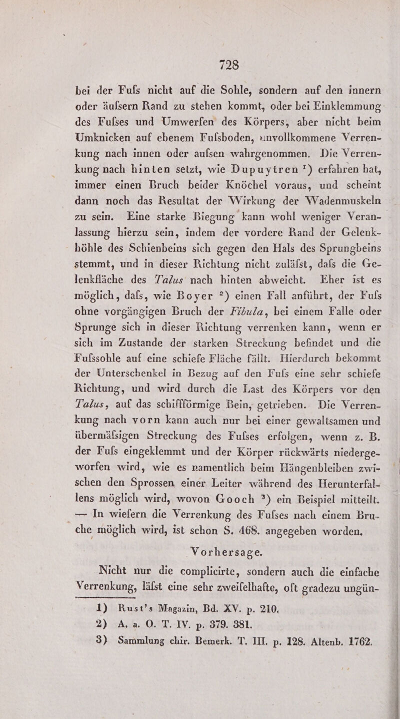bei der Fufs nicht auf die Sohle, sondern auf den innern oder äulsern Rand zu stehen kommt, oder bei Einklemmung des Fulses und Umwerfen des Körpers, aber nicht beim Umknicken auf ebenem Fulsboden, »ınvollkommene Verren- kung nach innen oder aufsen wahrgenommen. Die Verren- kung nach hinten setzt, wie Dupuytren !) erfahren hat, immer einen Bruch beider Knöchel voraus, und scheint dann noch das Resultat der Wirkung der Wadenmuskeln zu sein. Eine starke Biegung kann wohl weniger Veran- lassung hierzu sein, indem der vordere Rand der Gelenk- höhle des Schienbeins sich gegen den Hals des Sprungbeins stemmt, und in dieser Richtung nicht zuläfst, dafs die Ge- lenkfläche des Talus nach hinten abweicht. Eher ıst es möglich, dals, wie Boyer ?) einen Fall anführt, der Fuls ohne vorgängigen Bruch der Fiöula, bei einem Falle oder Sprunge sich in dieser Richtung verrenken kann, wenn er sich im Zustande der starken Streckung befindet und die Fufssohle auf eine schiefe Fläche fällt. Hierdurch bekommt der Unterschenkel in Bezug auf den Fuls eine sehr schiefe Richtung, und wird durch die Last des Körpers vor den Talus, auf das schiffförmige Bein, getrieben. Die Verren- kung nach vorn kann auch nur bei einer gewaltsamen und übermälsigen Streckung des Fulses erfolgen, wenn z. B. der Fuls eingeklemmt und der Körper rückwärts niederge- worfen wird, wie es namentlich beim Hängenbleiben zwi- schen den Sprossen einer Leiter während des Herunterfal- lens möglich wird, wovon Gooch ?) ein Beispiel mitteilt. _— In wiefern die Verrenkung des Fulses nach einem Bru- che möglich wird, ist schon $. 468. angegeben worden. Vorhersage. Nicht nur die complicirte, sondern auch die einfache Verrenkung, lälst eine sehr zweifelhafte, oft gradezu ungün- 1) Rust’s Magazin, Bd. XV. p. 210. 2) A. a. O. T. IV. p. 379. 381. 3) Sammlung chir. Bemerk. T. III. p. 128. Altenb. 1762.