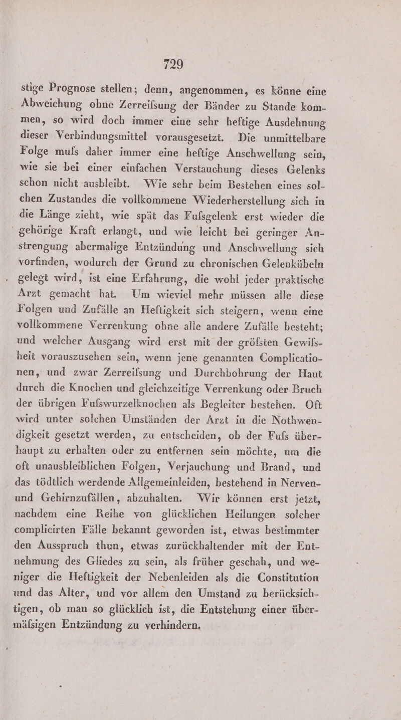 stige Prognose stellen; denn, angenommen, es könne eine Abweichung ohne Zerreifsung der Bänder zu Stande kom- men, so wird doch immer eine sehr heftige Ausdehnung dieser Verbindungsmittel vorausgesetzt. Die unmittelbare Folge muls daher immer eine heftige Anschwellung sein, wie sie bei einer einfachen Verstauchung dieses Gelenks schon nicht ausbleibt. Wie sehr beim Bestehen eines sol- chen Zustandes die vollkommene Wiederherstellung sich in die Länge zieht, wie spät das Fufsgelenk erst wieder die ' gehörige Kraft erlangt, und wie leicht bei geringer An- strengung abermalige Entzündung und Anschwellung sich vorfinden, wodurch der Grund zu chronischen Gelenkübeln gelegt wird, ist eine Erfahrung, die wohl jeder praktische Arzt gemacht hat, Um wieviel mehr müssen alle diese Folgen und Zufälle an Heftigkeit sich steigern, wenn eine vollkommene Verrenkung ohne alle andere Zufälle besteht; und welcher Ausgang wird erst mit der grölsten Gewils- heit vorauszuschen sein, wenn jene genannten Complicatio- nen, und zwar Zerreilsung und Durchbohrung der Haut durch die Knochen und gleichzeitige Verrenkung oder Bruch der übrigen Fuflswurzelknochen als Begleiter bestehen. Oft wird unter solchen Umständen der Arzt in die Nothwen- digkeit gesetzt werden, zu entscheiden, ob der Fuls über- haupt zu erhalten oder zu entfernen sein möchte, um die oft unausbleiblichen Folgen, Verjauchung und Brand, und das tödtlich werdende Allgemeinleiden, bestehend in Nerven- und Gehirnzufällen, abzuhalten. Wir können erst jetzt, nachdem eine Reihe von glücklichen Heilungen solcher complicirten Fälle bekannt geworden ist, etwas bestimmter den Ausspruch thun, etwas zurückhaltender mit der Ent- nehmung des Gliedes zu sein, als früher geschah, und we- niger die Heftigkeit der Nebenleiden als die Constitution und das Alter, und vor allem den Umstand zu berücksich- tigen, ob man so glücklich ist, die Entstehung einer über- mälsigen Entzündung zu verhindern.