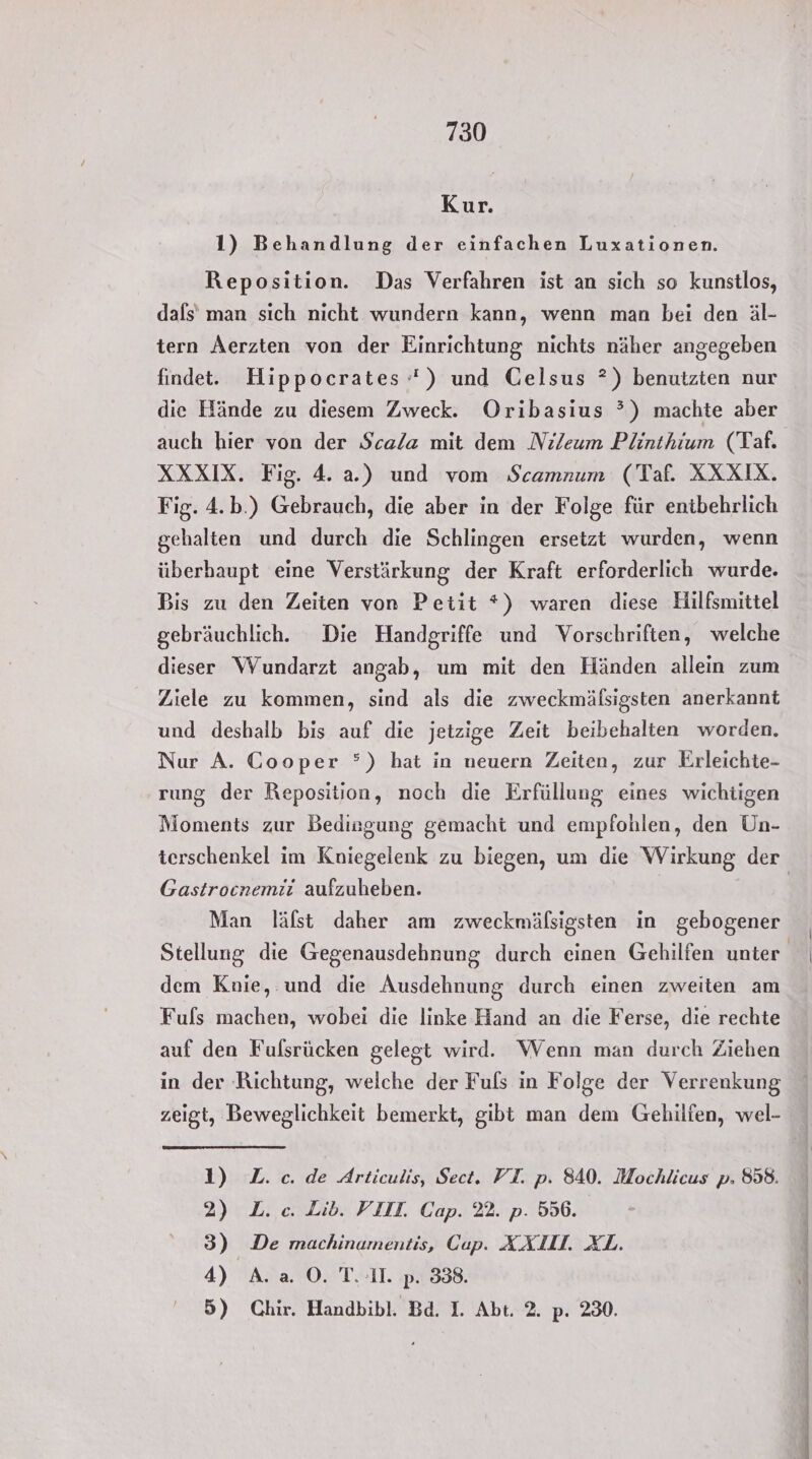 Kur. 1) Behandlung der einfachen Luxationen. Reposition. Das Verfahren ist an sich so kunstlos, dafs’ man sich nicht wundern kann, wenn man bei den äl- tern Aerzten von der Einrichtung nichts näher angegeben findet. Hippocrates *) und Gelsus ?) benutzten nur die Hände zu diesem Zweck. Oribasius ?) machte aber auch hier von der Scala mit dem Nileum Plinthium (Taf. XXXIX. Fig. 4. a.) und vom Scamnum (Taf. XXXIX. Fig. 4.b.) Gebrauch, die aber in der Folge für entbehrlich gehalten und durch die Schlingen ersetzt wurden, wenn überhaupt eine Verstärkung der Kraft erforderlich wurde. gebräuchlich. Die Handgriffe und Vorschriften, welche dieser Wundarzt angab, um mit den Händen allein zum Ziele zu kommen, sind als die zweckmäfsigsten anerkannt und deshalb bis auf die jetzige Zeit beibehalten worden. Nur A. Cooper °) hat in neuern Zeiten, zur Erleichte- rung der Reposition, noch die Erfüllung eines wichtigen Moments zur Bedingung gemacht und empfohlen, den Un- Gastrocnemiti aufzuheben. Man läfst daher am zweckmälsigsten in gebogener dem Knie, und die Ausdehnung durch einen zweiten am Fuls machen, wobei die linke Hand an die Ferse, die rechte auf den Fulsrücken gelegt wird. Wenn man durch Ziehen in der Richtung, welche der Fuls in Folge der Verrenkung zeigt, Beweglichkeit bemerkt, gibt man dem Gechilfen, wel- 1) L.c.de Articulis, Sect. FT. p. 840. Mochlicus p. 858. 2) L.c. Lib. VIII. Cap. 22. p. 556. 3) De machinamentis, Cap. XXIII. XL. 4) A. a O©. T. 1. p. 338. 5) Chir. Handbibl. Bd. I. Abt. 2. p. 230. rt en 2 sr