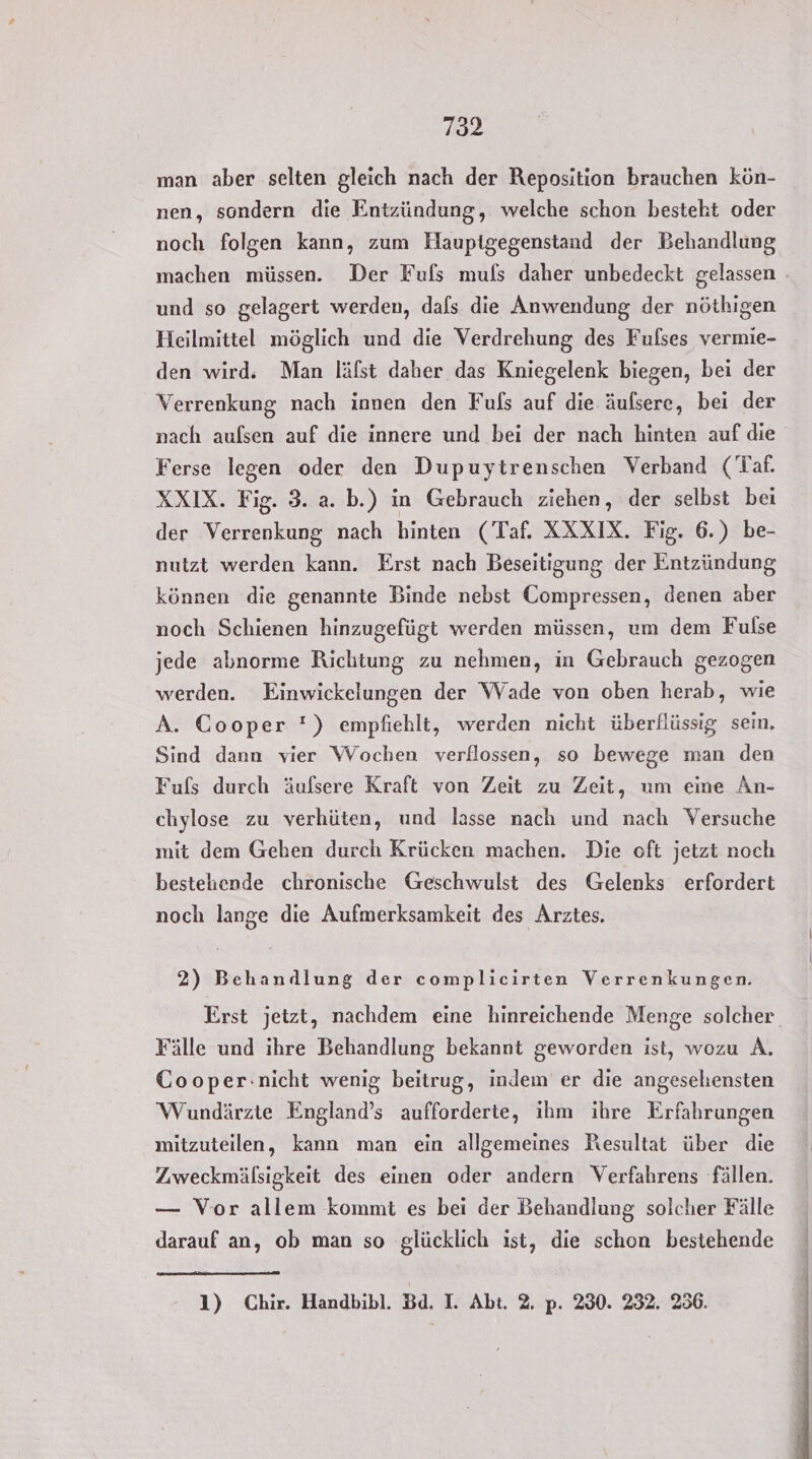 man aber selten gleich nach der Reposition brauchen kön- nen, sondern die Entzündung, welche schon besteht oder noch folgen kann, zum Haupigegenstand der Behandlung machen müssen. Der Fufls muls daher unbedeckt gelassen und so gelagert werden, dafs die Anwendung der nöthigen Heilmittel möglich und die Verdrehung des Fulses vermie- den wird. Man läfst daher das Kniegelenk biegen, bei der Verrenkung nach innen den Fuls auf die äufsere, bei der nach aufsen auf die innere und bei der nach hinten auf die Ferse legen oder den Dupuytrenschen Verband (Taf. XXIX. Fig. 3. a. b.) in Gebrauch ziehen, der selbst bei der Verrenkung nach hinten (Taf. XXXIX. Fig. 6.) be- nutzt werden kann. Erst nach Beseitigung der Entzündung können die genannte Binde nebst Compressen, denen aber noch Schienen hinzugefügt werden müssen, um dem Fulse jede abnorme Richtung zu nehmen, in Gebrauch gezogen werden. Einwickelungen der Wade von oben herab, wie A. Cooper ') empfiehlt, werden nicht überflüssig sein. Sind dann vier Wochen verflossen, so bewege man den Fufs durch äufsere Kraft von Zeit zu Zeit, um eine Än- chylose zu verhüten, und lasse nach und nach Versuche mit dem Gehen durch Krücken machen. Die oft jetzt noch bestehende chronische Geschwulst des Gelenks erfordert noch lange die Aufmerksamkeit des Arztes. 2) Behandlung der complicirten Verrenkungen. Erst jetzt, nachdem eine hinreichende Menge solcher Fälle und ihre Behandlung bekannt geworden ist, wozu A. Cooper:nicht wenig beitrug, indem er die angesehensten Wundärzte England’s aufforderte, ihm ihre Erfahrungen mitzuteilen, kann man ein allgemeines Resultat über die Zweckmälsigkeit des einen oder andern Verfahrens fällen. — Vor allem kommt es bei der Behandlung solcher Fälle darauf an, ob man so glücklich ist, die schon bestehende