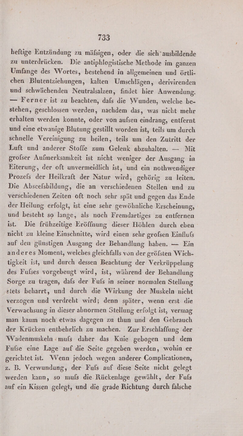 heftige Entzündung zu mäßigen, oder die sich‘ ausbildende zu unterdrücken. Die antiphlogistische Methode im ganzen Umfange des Wortes, bestehend in allgemeinen und örtli- chen Blutentziehungen, kalten Umschlägen, derivirenden und schwächenden Neutralsalzen, findet hier Anwendung. — Ferner ist zu beachten, dals die Wunden, welche be- stehen, geschlossen werden, nachdem das, was nicht mehr erhalten werden konnte, oder von aufsen eindrang, entfernt und eine etwanige Blutung gestillt worden ist, teils um durch schnelle Vereinigung zu heilen, teils um den Zutritt der Luft und anderer Stoffe zum Gelenk abzuhalten. — Mit grolser Aufmerksamkeit ist nicht weniger der Ausgang in Eiterung, der oft unvermeidlich ist, und ein noihwendiger Prozefs dir Heilkraft der Natur wird, gehörig zu tehbehr Die Abscelsbildung, die an verschiedenen Stellen und zu verschiedenen Zeiten oft noch sehr spät und gegen das Ende der Heilung erfolgt, ist eine sehr gewöhnliche Erscheinung, und besteht so lange, als noch Fremdartiges zu entfernen ist. Die frühzeitige Eröffnung dieser Höhlen durch eben nicht zu kleine Einschnitte, wird einen sehr grolsen Einflufs auf den günstigen Ausgang der Behandlung haben. — Ein anderes Moment, welches gleichfalls von der gröfsten Wich- tigkeit ist, und durch dessen Beachtung der Verkrüppelung des Fulses vorgebeugt wird, ist, während der Behandlung Sorge zu tragen, dafs der Fufs in seiner normalen Stellung stets beharrt, und durch die Wirkung der Muskeln nicht verzogen und verdreht wird; denn später, wenn erst die Verwachsung in dieser abnormen Stellung erfolgt ist, vermag man kaum noch etwas dagegen zu ihun und den Gebrauch der Krücken entbehrlich zu machen. Zur Erschlaffung der Wadenmuskeln :mufs daher das Knie gebogen und dem Fufse eine Lage auf die Seite gegeben werden, wohin er gerichtet ist. WVenn jedoch wegen anderer Complicationen, 2. B. Verwundung, der Fuls auf diese Seite nicht gelegt werden kann, so mufs die. Rückenlage gewählt, der Fuls auf ein Kissen gelegt, und die grade Richtung, durch falsche
