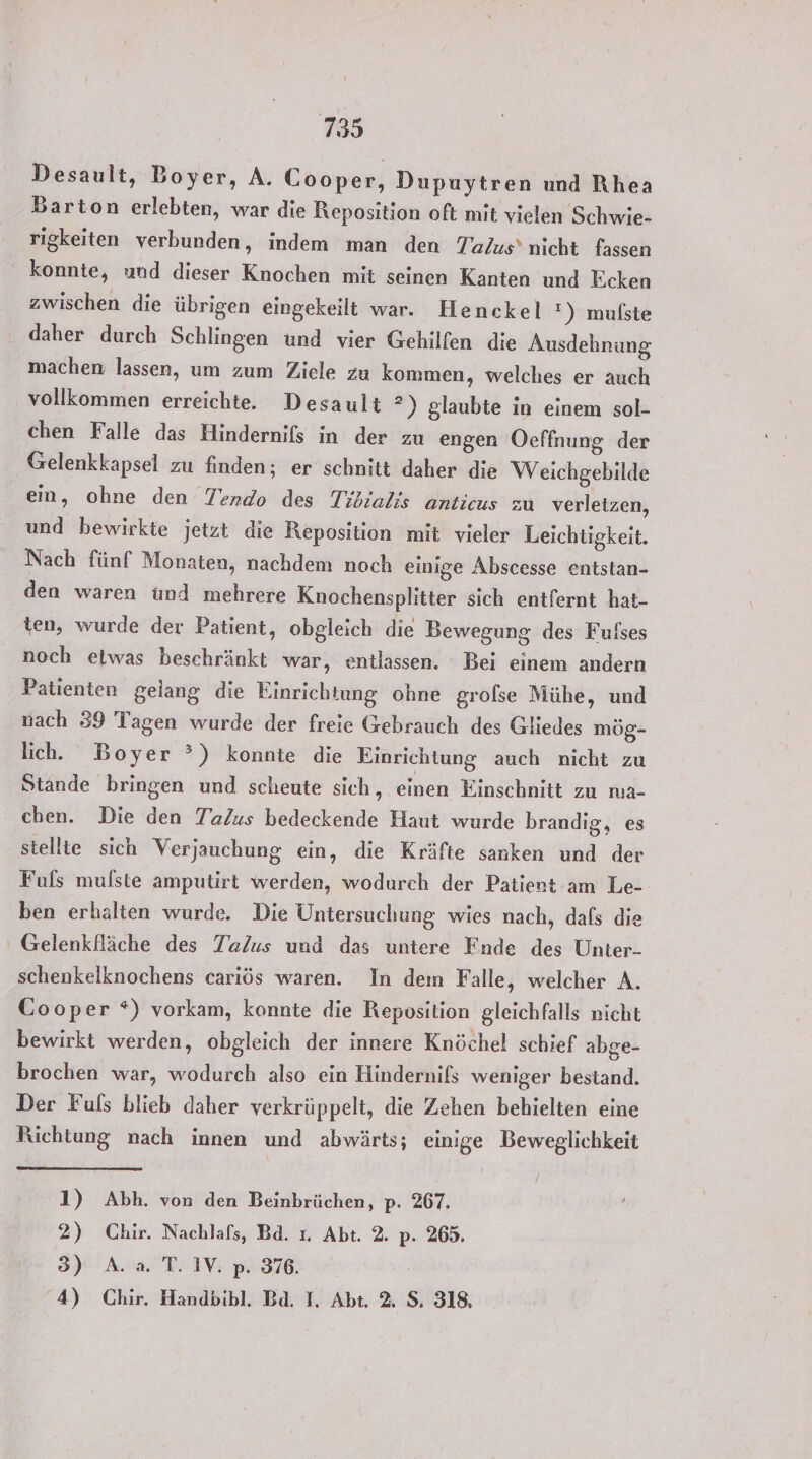 Desault, Boyer, A. Cooper, Dupuytren und Rhea Barton erlebten, war die Reposition oft mit vielen Schwie- rigkeiten verbunden, indem man den Talus’ nicht fassen konnte, und dieser Knochen mit seinen Kanten und Ecken zwischen die übrigen eingekeilt war. Henckel !) mufste machen lassen, um zum Ziele zu kommen, welches er auch vollkommen erreichte. Desault ?”) glaubte in einem sol- chen Falle das Hindernifs in der zu engen Ocffnung der Gelenkkapsel zu finden; er schnitt daher die Weichgebilde ein, ohne den Tendo des Tibialis anticus zu verletzen, und bewirkte jetzt die Reposition mit vieler Leichtigkeit. Nach fünf Monaten, nachdem noch einige Abscesse entstan- den waren ünd mehrere Knochensplitter sich entfernt hat- ten, wurde der Patient, obgleich die Bewegung des Fufses noch etwas beschränkt war, entlassen. Bei einem andern Patienten gelang die Einrichtung ohne grofse Mühe, und nach 39 Tagen wurde der freie Gebrauch des Gliedes mög- lich. Boyer ?°) konnte die Einrichtung auch nicht zu Stande bringen und scheute sich, einen Einschnitt zu na- chen. Die den Ta/us bedeckende Haut wurde brandig, es stellte sich Verjauchung ein, die Kräfte sanken und der Fuls mulste amputirt werden, wodurch der Patient am Le-- ben erhalten wurde. Die Untersuchung wies nach, dafs die Gelenkfläche des Talus und das untere Fnde des Unter- schenkelknochens cariös waren. In dem Falle, welcher A. Cooper *) vorkam, konnte die Reposition gleichfalls nicht bewirkt werden, obgleich der innere Knöchel schief abge- brochen war, wodurch also ein Hindernils weniger bestand. Der Fuls blieb daher verkrüppelt, die Zehen behielten eine Richtung nach innen und abwärts; einige Beweglichkeit 1) Abh. von den Beinbrüchen, p. 267. 2) Chir. Nachlafs, Bd. 1. Abt. 2. p. 265. 3) A. a. T. IV. p. 376.