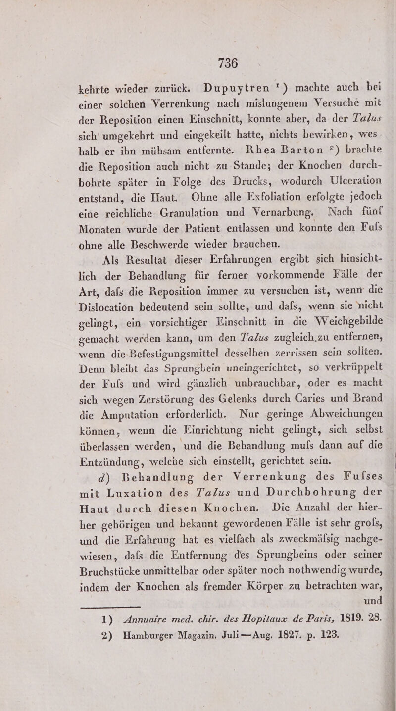 kehrte wieder zurück. Dupuytren *) machte auch bei einer solchen Verrenkung nach mislungenem Versuche mit der Reposition einen Einschnitt, konnte aber, da der Jalus sich’ umgekehrt und eingekeilt hatte, nichts bewirken, wes- halb er ihn mühsam entfernte. Rhea Barton ?) brachte die Reposition auch nicht zu Stande; der Knochen durch- bohrte später in Folge des Drucks, wodurch Ulceration entstand, die Haut. Ohne alle Exfoliation erfolgte jedoch eine reichliche Granulation und Vernarbung. Nach fünf Monaten wurde der Patient entlassen und konnte den Fuls ohne alle Beschwerde wieder brauchen. Als Resultat dieser Erfahrungen ergibt sich hinsicht- lich der Behandlung für ferner vorkommende Fälle der Art, dafs die Reposition immer zu versuchen ist, wenn die Dislocation bedeutend sein sollte, und dafs, wenn sie nicht gelingt, ein vorsichtiger Einschnitt in die Weichgebilde gemacht werden kann, um den Talus zugleich.zu entfernen, wenn die-Befestigungsmittel desselben zerrissen sein sollten. Denn bleibt das Sprungbein uneingerichtet, so verkrüppelt der Fuls und wird gänzlich unbrauchbar, oder es macht sich wegen Zerstörung des Gelenks durch Caries und Brand die Amputation erforderlich. Nur geringe Abweichungen können, wenn die Einrichtung nicht gelingt, sich selbst Entzündung, welche sich einstellt, gerichtet sein. mit Luxation des Talus und Durchbohrung der Haut durch diesen Knochen. Die Anzahl der hier- her gehörigen und bekannt gewordenen Fälle ist sehr grols, und die Erfahrung hat es vielfach als zweckmälsig nachge- wiesen, dals die Entfernung des Sprungbeins oder seiner Bruchstücke unmittelbar oder später noch nothwendig wurde, indem der Knochen als fremder Körper zu betrachten war, und 1) Annuaire med. chir. des Hopitaux de Paris, 1819. 28. 2) Hamburger Magazin. Juli—Aug. 1827. p. 123.