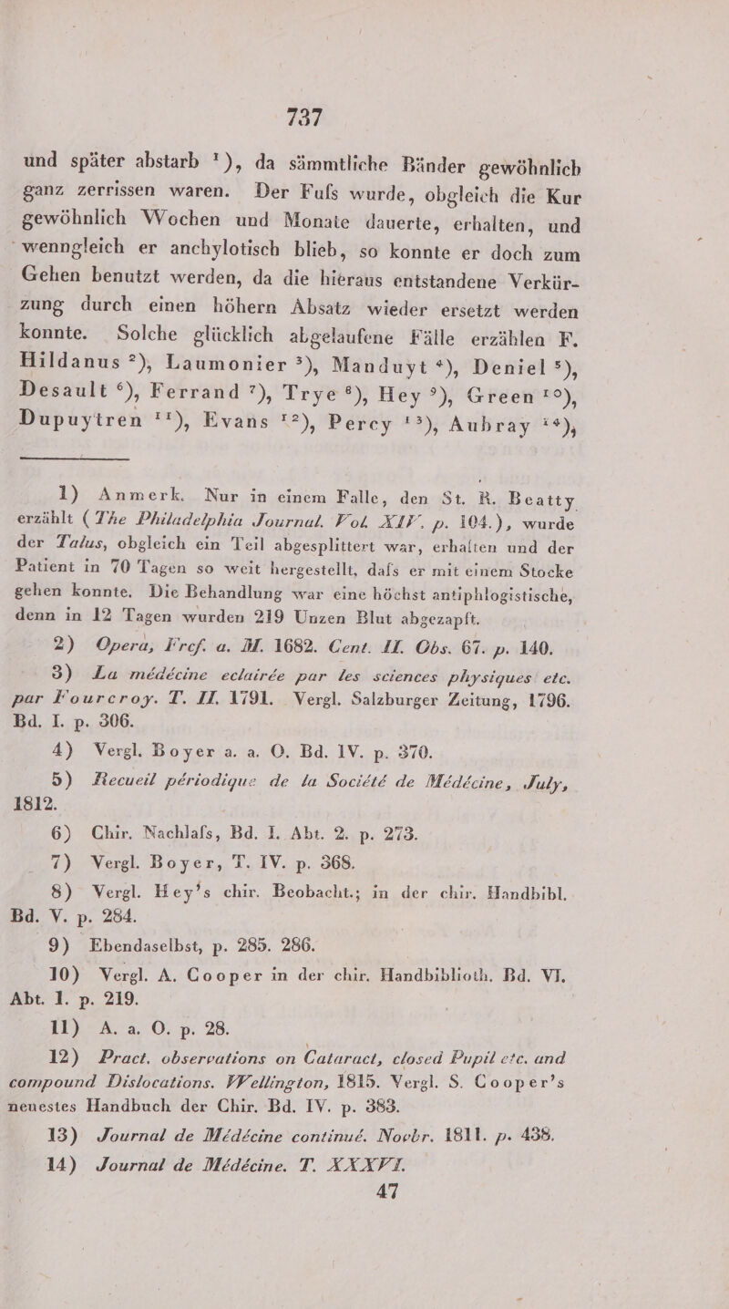 und später abstarb '), da sämmtliche Bänder gewöhnlich ganz zerrissen waren. Der Fuls wurde, obgleich die Kur gewöhnlich Wochen und Monate dauerte, erhalten, und wenngleich er anchylotisch blieb, so konnte er doch zum Gehien benutzt werden, da die hieraus entstandene Verkür- zung durch einen höhern Absatz wieder ersetzt werden konnte. Solche glücklich abgelaufene Fälle erzählen F. Hildanus ?), Laumonier °), Manduyt *), Deniel), Desault °), Ferrand ?), Trye ®), Hey’), Green !°), Dupuytren !!), Evans ”), Percy 23) Aubray’ie, 1) Anmerk. Nur in einem Falle, den St. R. Beatty erzählt (The Philadelphia Journal. Vol XIV. p. 104.), wurde der Talus, obgleich ein Teil abgesplittert war, erhalten und der Patient in 70 Tagen so weit hergestellt, dafs er mit einem Stocke gehen konnte. Die Behandlung war eine höchst antiphlogistische, denn in 12 Tagen wurden 219 Unzen Blut abgezapft. 2) Opera, Frcf. a. M. 1682. Cent. II. Obs. 61. p. 140. 3) La medecine eclairee par les sciences physiques etc. par Fourcroy. T. II. 1791. Vergl. Salzburger Zeitung, 1796. Bd. I. p. 306. 4) Vergl. Boyer a. a. ©. Ba. IV. p. 370. 5) ARecueil periodigue de la SocietE de Medecine, July, 1812. 6) Chir. Nachlals, Bd. EL Abt. 2. p. 273. 7) Vergl. Boyer, T. IV. p. 368. 8) Vergl. Hey’s chir. Beobacht.; in der chir. Handbibl. Bd. V. p. 284. 9) _ Ebendaselbst, p- 285. 286. 10) Vergl. A. Cooper in der chir. Handbiblioth. Bd. VI. Abt. 1. p. 219. il) A.a O.p. 28. 12) Pract. observations on Cataract, closed Pupil etc. and compound Dislocations. Wellington, 1815. Vergl. S. Cooper’s neuestes Handbuch der Chir. Bd. IV. p. 383. 13) Journal de Medecine continue. Nopbr. 1811. p. 438. 14) Journal de Medecine. T. XXXVT. 47