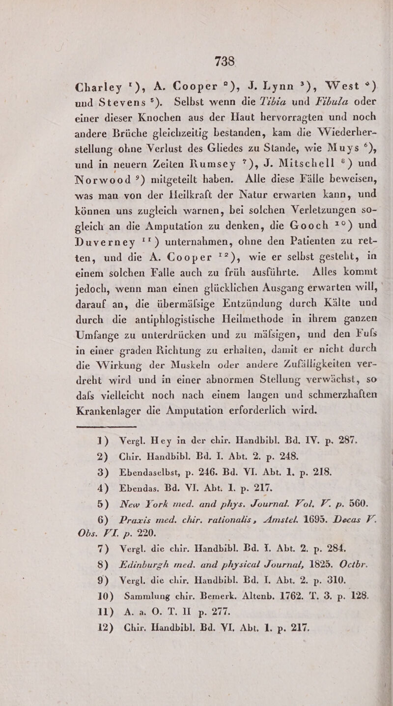 7385 Charley ), A. Cooper °), J. Lynn ?), West *) und Stevens °). Selbst wenn die Tibria und Fibula oder einer dieser Knochen aus der Haut hervorragten und noch andere Brüche gleichzeitig bestanden, kam die Wiederher- stellung ohne Verlust des Gliedes zu Stande, wie Muys °), und in neuern Zeiten Rumsey ?), J. Mitschell ®) und Norwood ?) mitgeteilt haben. Alle diese Fälle beweisen, was man von der Heilkraft der Natur erwarten kann, und können uns zugleich warnen, bei solchen Verletzungen so- gleich an die Amputation zu denken, die Gooch *°) und Duverney '') unternahmen, ohne den Patienten zu ret- ten, und die A. Cooper '?), wie er selbst gestelit, in einem solchen Falle auch zu früh ausführte. Alles kommt jedoch, wenn man einen glücklichen Ausgang erwarten will, darauf an, die übermälsige Entzündung durch Kälte und durch die antiphlogistische Heilmethode in ihrem ganzen Umfange zu unterdrücken und zu mäfßsigen, und den Fuls in einer graden Richtung zu erhalten, damit er nicht durch die Wirkung der Muskeln oder andere Zufälligkeiten ver- dreht wird und in einer abnormen Stellung verwächst, so dafs vielleicht noch nach einem langen und schmerzhaften Krankenlager die Amputation erforderlich wird. 1) Vergl. Hey in der chir, Handbibl. Bd. IV. p. 287. 2) Chir. Handbibl. Bd. I. Abt. 2. p. 248. 3) Ebendaselbst, p. 246. Bd. VI. Abt. 1, p. 218. 4) Ebendas. Bd. VI. Abt. 1. p. 217. 5) New York med. and phys. Uahse Vol. F. p. 560. 6) Praxis med. chir. rationalis, Amstel. 1695. Decas P. Obs. FI. p. 220. 7) Vergl. die chir. Handbibl. Bd. I. Abt. 2, p. 284. 8) Edinburgh med. and physical Journal, 1825. Ocibr. 9) Vergl. die chir. Handbibl. Bad. I. Abt. 2. p. 310. 10) Sammlung chir. Bemerk. Altenb. 1762. T. 3. p. 128. 11) A.a0. T.UI p. 277.