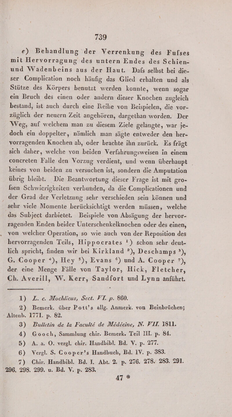 e) Behandlung der Verrenkung des Fulses mit Hervorragung des untern Endes des Schien- und Wadenbeins aus der Haut. Dals selbst bei die- ser Gomplication noch häufig das Glied erhalten und als Stütze des Körpers benutzt werden konnie, wenn sogar ein Bruch des einen oder andern dieser Knochen zugleich bestand, ist auch durch eine Reihe von Beispielen, die vor- züglich der neuern Zeit angehören, dargetlhan worden. Der Weg, auf welchem man zu diesem Ziele gelangte, war je- doch ein doppelter, nämlich man sägte entweder den her- vorragenden Knochen ab, oder brachte ihn zurück. Es frägt sich daher, welche von beiden Verfahrungsweisen in einem concreten Falle den Vorzug verdient, und wenn überhaupt _ keines von beiden zu versuchen ist, sondern die Amputation übrig bleibt. Die Beantwortung dieser Frage ist mit gro- Isen Schwierigkeiten verbunden, da die Complicationen und der Grad der Verletzung sehr verschieden sein können und sehr viele Momente berücksichtigt werden müssen, welche das Subject darbietet. Beispiele von Absägung der hervor- ragenden Enden beider Unterschenkelknochen oder des einen, von welcher Operation, so wie auch von der Reposition des hervorragenden Teils, Hippocrates !) schon schr deut- lich spricht, finden wir bei Kirkland ?), Deschamps °), G. Cooper *), Hey °), Evans °) und A. Cooper ?), der eine Menge Fälle von Taylor, Hick, Fletcher, Ch. Averill, W. Kerr, Sandfort und Lynn anführt. 1) Z. c. Mochlicus, Sect. FI. p. 860. 2) Bemerk. über Pott’s allg. Anmerk. von Beinbrüchen; “ Altenb. 1771. p. 82. 3) Bulletin de la Facult&amp;E de Medecine, N. VII. 1811. 4) Gooch, Sammlung chir. Bemerk. Teil II. p. 84. 5) A.a. O. vergl. chir. Handbibl. Bd. V. p. 277. 6) Vergl. S: Cooper’s Handbuch, Bd. IV. p. 383. 7) Chir. Handbibl. Bd. I. Abt. 2. p. 276. 278. 283. 291. 296. 298. 299. u. Bd. V. p. 283, 47 *