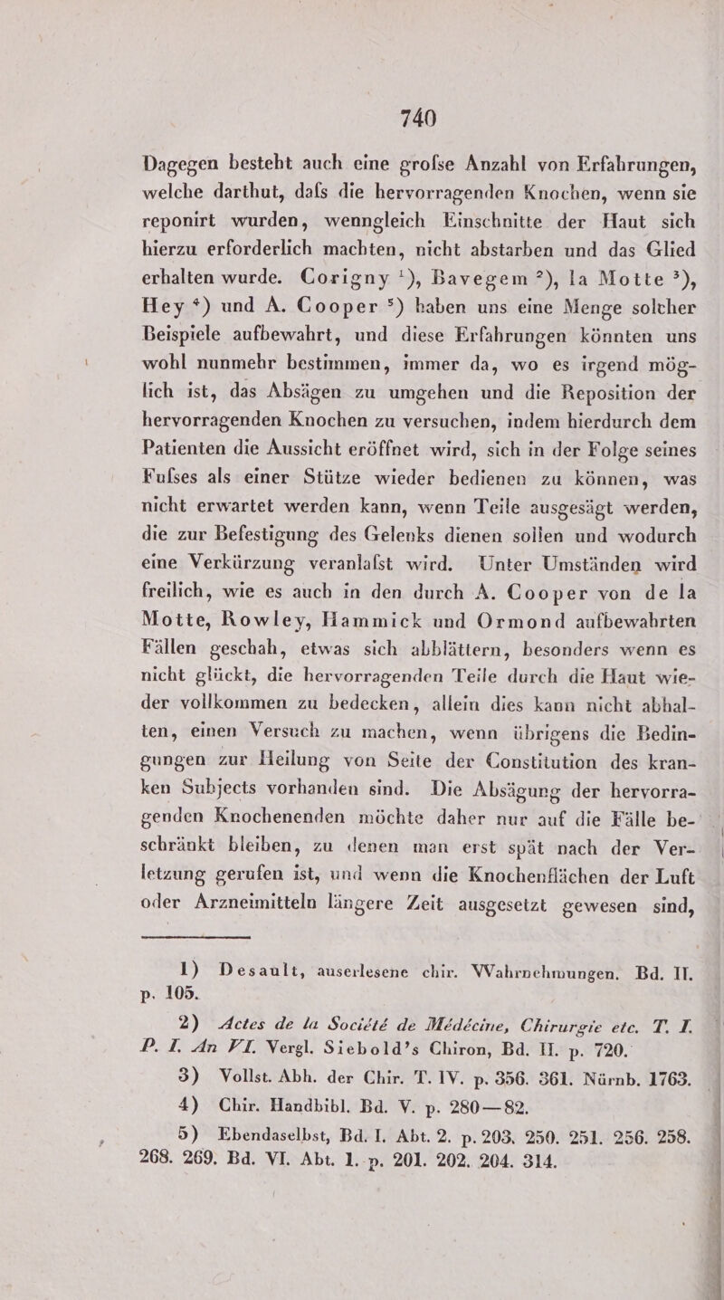 Dagegen besteht auch eine grolse Anzahl von Erfahrungen, welche darthut, dafs die hervorragenden Knochen, wenn sie reponirt wurden, wenngleich Einschnitte der Haut sich hierzu erforderlich machten, nicht abstarben und das Glied erhalten wurde. Corigny '), Bavegem ?), la Motte ’), Hey *) und A. Cooper °) haben uns eine Menge solcher Beispiele aufbewahrt, und diese Erfahrungen könnten uns wohl nunmehr bestimmen, immer da, wo es irgend mög- hervorragenden Knochen zu versuchen, indem hierdurch dem Patienten die Aussicht eröffnet wird, sich in der Folge seines Fulses als einer Stütze wieder bedienen zu können, was nicht erwartet werden kann, wenn Teile ausgesägt werden, die zur Befestigung des Gelenks dienen sollen und wodurch eine Verkürzung veranlalst wird. Unter Umständen wird freilich, wie es auch in den durch A. Cooper von de la Motte, Rowley, Hammick und Ormond aufbewahrten Fällen geschah, etwas sich abblättern, besonders wenn es nicht glückt, die hervorragenden Teile durch die Haut wie- der vollkommen zu bedecken, allein dies kaun nicht abhal- ten, einen Versuch zu machen, wenn übrigens die Bedin- gungen zur Heilung von Seite der Constitution des kran- ken Subjects vorhanden sind. Die Absägung der hervorra- schränkt bleiben, zu ‚denen man erst spät nach der Ver- letzung gerufen ist, und wenn die Knochenflächen der Luft oder Arzneimitteln längere Zeit ausgesetzt gewesen sind, 1) Desault, auserlesene chir. Wahrpehmungen. Bd. II. p. 105. 2) Actes de la SocietE de Medecine, Chirurgie etc. T. T. P. I. An VI. Vergl. Siebold’s Chiron, Bd. IH. p. 720. 3) Vollst. Abh. der Chir. T. IV. p. 356. 361. Nürnb. 1763. 4) Chir. Handbibl. Ba. V. p: 280 — 82. 5) Ebendaselbst, Bd. I. Abt. 2. p.203, 250. 251. 256. 258. 268. 269. Bd. VI. Abt. 1..p. 201. 202. 204. 314. I Bu nr en a rt Zi ne