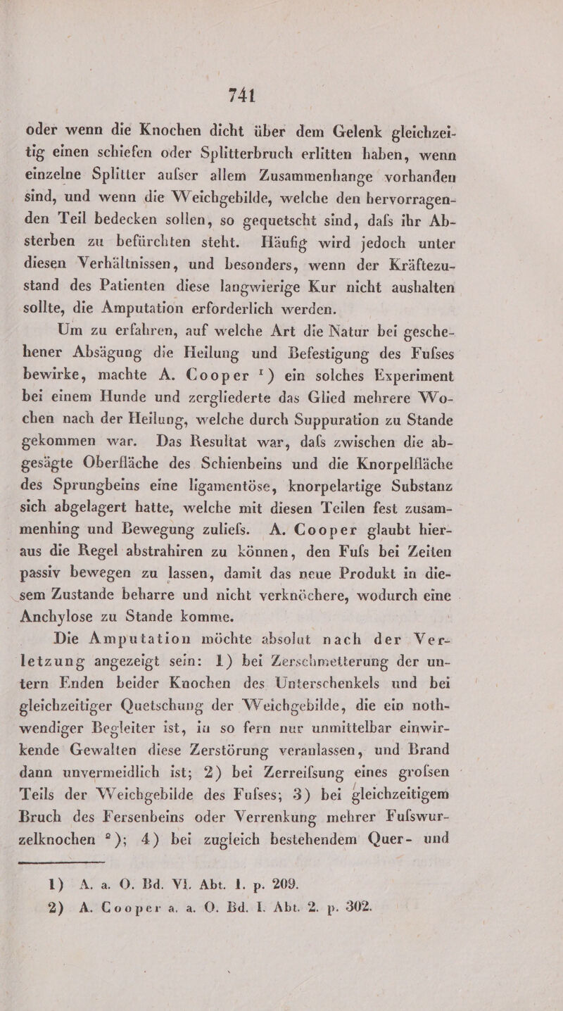 oder wenn die Knochen dicht über dem Gelenk gleichzei- tig einen schiefen oder Splitterbruch erlitten haben, wenn einzelne Splitter aulser allem Zusammenhange vorhanden sind, und wenn die Weichgebilde, welche den hervorragen- den Teil bedecken sollen, so gequetscht sind, dals ihr Ab- sterben zu befürchten steht. Häufig wird jedoch unter diesen Verhältnissen, und besonders, wenn der Kräftezu- stand des Patienten diese langwierige Kur nicht aushalten sollte, die Amputation erforderlich werden. Um zu erfahren, auf welche Art die Natur bei gesche- hener Absägung die Heilung und Befestigung des Fufses bewirke, machte A. Cooper ') ein solches Experiment bei einem Hunde und zergliederte das Glied mehrere Wo- chen nach der Heilung, welche durch Suppuration zu Stande gekommen war. Das Resultat war, dafs zwischen die ab- gesägte Oberfläche des Schienbeins und die Knorpelfläche des Sprungbeins eine ligamentöse, knorpelartige Substanz sich abgelagert hatte, welche mit diesen Teilen fest zusam- menhing und Bewegung zuliels. A. Cooper glaubt hier- aus die Regel abstrahiren zu können, den Fufs bei Zeiten passiv bewegen zu lassen, damit das neue Produkt in die- ‚sem Zustande beharre und nicht verknöchere, wodurch eine . Anchylose zu Stande komme. Die Amputation möchte absolut nach der Ver- letzung angezeigt sein: 1) bei Zerschmeiterung der un- tern Enden beider Kaochen des Unterschenkels und bei gleichzeitiger Quetschung der Weichgebilde, die ein noth- wendiger Begleiter ist, iu so fern nur unmittelbar einwir- kende Gewalten diese Zerstörung veranlassen, und Brand dann unvermeidlich ist; 2) bei Zerreilsung eines grolsen Teils der Weichgebilde des Fufses; 3) bei gleichzeitigem Bruch des Fersenbeins oder Verrenkung mehrer Fulswur- zelknochen °); 4) bei zugleich bestehendem Quer- und 1) A. a O. Bd. Vi. Abt. I. p. 209. 2) A. Coopera. a ©. Bd. I. Abt. 2. p. 302.