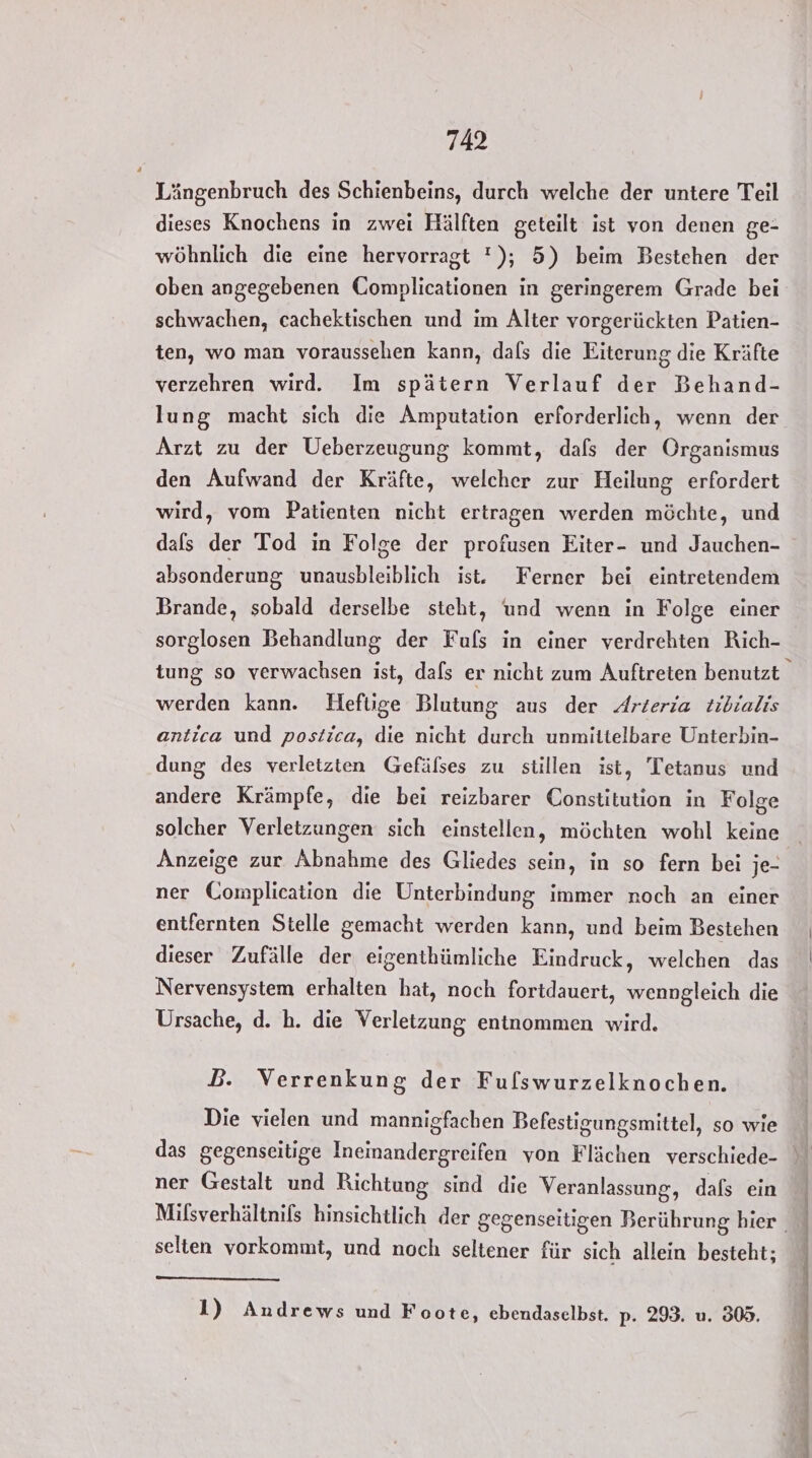 Längenbruch des Schienbeins, durch welche der untere Teil dieses Knochens in zwei Hälften geteilt ist von denen ge- wöhnlich die eine hervorragt '); 5) beim Bestehen der oben angegebenen Complicationen in geringerem Grade bei schwachen, cachektischen und im Alter vorgerückten Patien- ten, wo man voraussehen kann, dals die Eiterung die Kräfte verzehren wird. Im spätern Verlauf der Behand- Arzt zu der Ueberzeugung kommt, dafs der Organismus den Aufwand der Kräfte, welcher zur Heilung erfordert wird, vom Patienten nicht ertragen werden möchte, und dals der Tod in Folge der profusen Eiter- und Jauchen- absonderung unausbleiblich ist. Ferner bei eintretendem sorglosen Behandlung der Fuls in einer verdrehten Rich- werden kann. Heftige Blutung aus der Arteria tibialis antica und postica, die nicht durch unmittelbare Unterbin- dung des verletzten Gefälses zu stillen ist, Tetanus und andere Krämpfe, die bei reizbarer Constitution in Folge solcher Verletzungen sich einstellen, möchten wohl keine Anzeige zur Abnahme des Gliedes sein, in so fern bei je- ner Complication die Unterbindung immer noch an einer entfernten Stelle gemacht werden kann, und beim Bestehen dieser Zufälle der eigenthümliche Eindruck, welchen das Nervensystem erhalten hat, noch fortdauert, wenngleich die Ursache, d. h. die Verletzung entnommen wird. D. Verrenkung der Fuflswurzelknochen. Die vielen und mannigfachen Befestigungsmittel, so wie das gegenseitige Ineinandergreifen von Flächen verschiede- ner Gestalt und Richtung sind die Veranlassung, dafs ein selten vorkommt, und noch seltener für sich allein besteht; 1) Andrews und Foote, ebendaselbst. p- 293. u. 809.