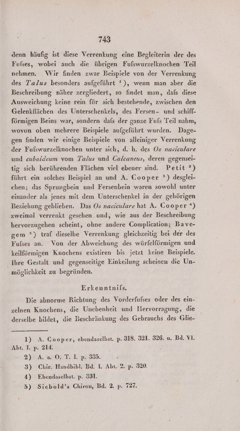 denn häufig ist diese Verrenkung eine Begleiterin der des Fufses, wobei auch die übrigen Fulswurzelknochen Teil nehmen. Wir finden zwar Beispiele von der Verrenkung des Talus besonders aufgeführt '), wenn man aber die Beschreibung näher zergliedert, so findet man, dafs diese Ausweichung keine rein für sich bestehende, zwischen den Gelenkflächen: des Unterschenkels, des Fersen- und schiff- förmigen Beins war, sondern dals der ganze Fuls Teil nahm, wovon oben mehrere Beispiele aufgeführt wurden. Dage- gen finden wir einige Beispiele von alleiniger Verrenkung “der Fufswurzelknochen unter sich, d. h. des Os navieulare und euboideum vom Talus und Calcaneus, deren gegensei- tig sich berührenden Flächen viel ebener sind. Petit ?) führt ein solches Beispiel an und A. Cooper ?) desglei- chen; das Sprungbein und Fersenbein waren sowohl unter einander als jenes mit dem Unterschenkel in der gehörigen Beziehung geblieben. Das Os naviculare hat A. Gooper *) zweimal verrenkt gesehen und, wie aus der Beschreibung hervorzugehen scheint, ohne andere Complication; Bave- gem °) traf dieselbe Verrenkung gleichzeitig bei der des Fulses an. Von der Abweichung des würfelförmigen und keilförmigen Knochens existiren bis jetzt keine Beispiele. Ihre Gestalt und gegenseitige Einkeilung scheinen die Un- möglichkeit zu begründen. Erkenntnils, Die abnorme Richtung des Vorderfufses oder des ein- zelnen Knochens, die Unebenheit und liervorragung, die derselbe bildet, die Beschränkung des Gebrauchs des Glie- 1) A. Cooper, ebendaselbst. p. 318. 321. 326. u. Bd. Vi. Abt. I. pP: 214. 2) A.a 0. T.1L p. 355. s 3) Chir. Handbibl. Bd. I. Abt. 2. p. 320. 4) Ebendaselbst. p. 331. 5) Siebold’s Chiron, Bd. 2. p. 727.