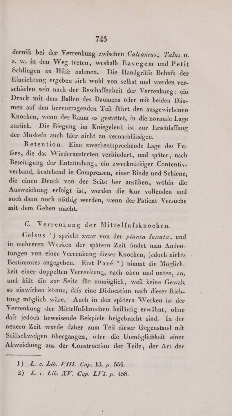 dernifs bei der Verrenkung zwischen Calcaneus, Talus u. s. w. in den Weg treten, weshalb Bavegem und Petit Schlingen zu Hilfe nahmen. Die Handgriffe Behufs der ‚Einrichtung ergeben sich wohl von selbst und werden ver- schieden sein nach der Beschaffenheit der Verrenkung; ein Druck mit dem Ballen des Daumens oder mit beiden Däu- men auf den hervorragenden Teil führt den ausgewichenen Knochen, wenn der Raum es gestattet, in die normale Lage zurück. Die Biegung im Kniegelenk ist zur Erschlaffung der Muskeln auch hier nicht zu vernachlässigen. Retention. Eine zweckentsprechende Lage des Fu- fses, die das Wiederaustreten verhindert, und später, nach Beseitigung der Entzündung, ein zweckmälsiger Contentiv- verband, bestehend in Compressen, einer Binde und Schiene, die einen Druck von der Seite her ausüben, wohin die Ausweichung erfolgt ist, werden die Kur vollenden und auch dann noch nöthig werden, wenn der Patient Versuche mit dem. Gehen macht. C. Verrenkung der Mittelfufsknochen. Celsus ') spricht zwar von der planta luxata, und in mehreren Werken der spätern Zeit findet man Andeu- tungen von einer Verrenkung dieser Knochen, jedoch nichts Bestimmtes angegeben. Erst Par&amp; ?) nimmt die Möglich- keit einer doppelten Verrenkung, nach oben und unten, an, und hält die zur Seite für unmöglich, weil keine Gewalt so einwirken könne, dafs eine Dislocation nach dieser Rich- tung möglich wäre. Auch in den spätern Werken ist der Verrenkung der Mittelfufsknochen beiläufig erwähnt, ohne dafs jedoch beweisende Beispiele beigebracht sind. In der neuern Zeit wurde daher zum Teil dieser Gegenstand mit Stüllschweigen übergangen, oder die Unmöglichkeit einer Abweichung aus der Construction der Teile, der Art der 1) Z. ec. Lib. VIII. Cap. 13. p. 556. 2) L. ec. Lib. XP. Cap. LPT. p. 458.
