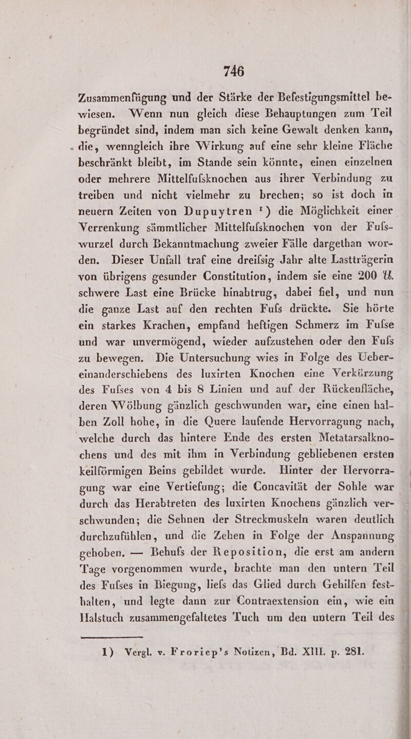Zusammenfügung und der Stärke der Befestigungsmittel be- wiesen. Wenn nun gleich diese Behauptungen zum Teil begründet sind, indem man sich keine Gewalt denken kann, „ die, wenngleich ihre Wirkung auf eine sehr kleine Fläche beschränkt bleibt, im Stande sein könnte, einen einzelnen oder mehrere Mittelfufsknochen aus ihrer Verbindung zu treiben und nicht vielmehr zu brechen; so ist doch in neuern Zeiten von Dupuytren ') die Möglichkeit einer Verrenkung sämmtlicher Mittelfufsknochen von der Fuls- wurzel durch Bekanntmachung zweier Fälle dargethan wor- den. Dieser Unfall traf eine dreilsig Jahr alte Lastträgerin von übrigens gesunder Constitution, indem sie eine 200 schwere Last eine Brücke hinabtrug, dabei fiel, und nun die ganze Last auf den rechten Fufs drückte. Sie hörte ein starkes Krachen, empfand heftigen Schmerz im Fufse und war unvermögend, wieder aufzustehen oder den Fuls zu bewegen. Die Untersuchung wies in Folge des Ueber- einanderschiebens des luxirten Knochen eine Verkürzung des Fufses von 4 bis 8 Linien und auf. der Rückenfläche, deren Wölbung gänzlich geschwunden war, eine einen hal- ben Zoll hohe, in die Quere laufende Hervorragung nach, ‘welche durch das hintere Ende des ersten Metatarsalkno- chens und des mit ihm in Verbindung gebliebenen ersten keilförmigen Beins gebildet wurde. Hinter der Hervorra- gung war eine Vertiefung; die Concavität der Sohle war durch das Herabtreten des luxirten Knochens gänzlich ver- schwunden; die Sehnen der Streckmuskeln waren deutlich durchzufühlen, und die Zehen in Folge der Anspannung gehoben. — Behufs der Reposition, die erst am andern Tage vorgenommen wurde, brachte man den untern Teil des Fulses in Biegung, liels das Glied durch Gehilfen fest- halten, und legte dann zur Contraextension ein, wie ein Halstuch zusammengefaltetes Tuch um den untern Teil des 1) Vergl. v. Froriep’s Notizen, Bd. XIII. p. 281.
