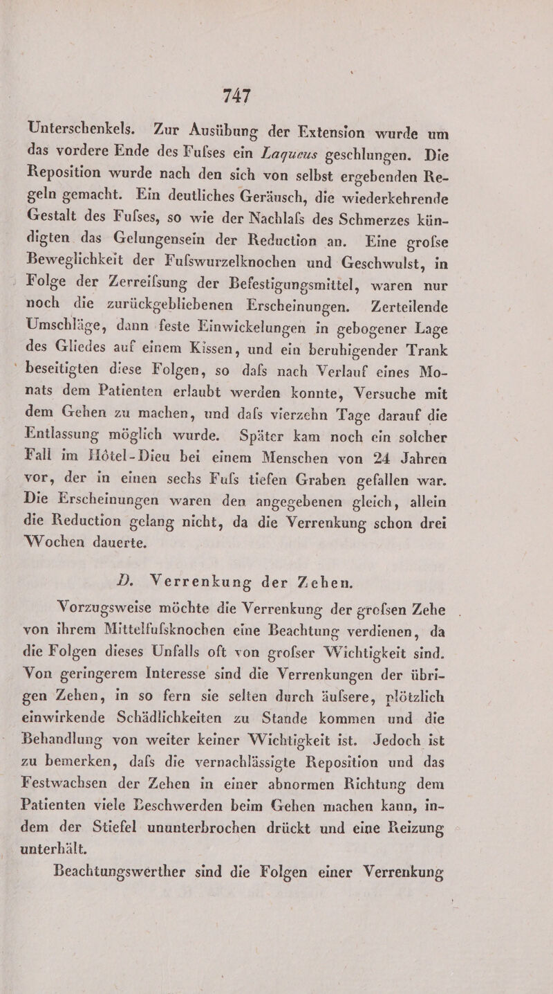 “ Unterschenkels. Zur Ausübung der Extension wurde um das vordere Ende des Fulses ein Zagueus geschlungen. Die Reposition wurde nach den sich von selbst ergebenden Re- geln gemacht. Ein deutliches Geräusch, die wiederkehrende Gestalt des Fulses, so wie der Nachlafs des Schmerzes kün- digten das Gelungensein der Reduction an. Eine grolse Beweglichkeit der Fulswurzelknochen und Geschwulst, in noch die zurückgebliebenen Erscheinungen. Zerteilende Umschläge, dann feste Einwickelungen in gebogener Lage des Gliedes auf einem Kissen, und ein beruhigender Trank beseitigten diese Folgen, so dafs nach Verlauf eines Mo- nats dem Patienten erlaubt werden konnte, Versuche mit dem Gehen zu machen, und dals vierzehn Tage darauf die Entlassung möglich wurde. Später kam noch ein solcher Fall im Flötel-Dieu bei einem Menschen von 24 Jahren vor, der in einen sechs Fuls tiefen Graben gefallen war. Die Erscheinungen waren den angegebenen gleich, allein die Reduction gelang nicht, da die Verrenkung schon drei Wochen dauerte. D. Verrenkung der Zehen. Vorzugsweise möchte die Verrenkung der grofsen Zehe von ihrem Mittelfufsknochen eine Beachtung verdienen, da die Folgen dieses Unfalls oft von grofser Wichtigkeit sind. Von geringerem Interesse sind die Verrenkungen der übri- gen Zehen, in so fern sie selien durch äufsere, plötzlich einwirkende Schädlichkeiten zu Stande kommen und die Behandlung von weiter keiner Wichtigkeit ist. Jedoch ist zu bemerken, dafs die vernachlässigte Reposition und das Festwachsen der Zehen in einer abnormen Richtung dem Patienten viele Beschwerden beim Gehen machen kann, in- dem der Stiefel ununterbrochen drückt und eine Reizung unterhält. Beachtungswerther sind die Folgen einer Verrenkung