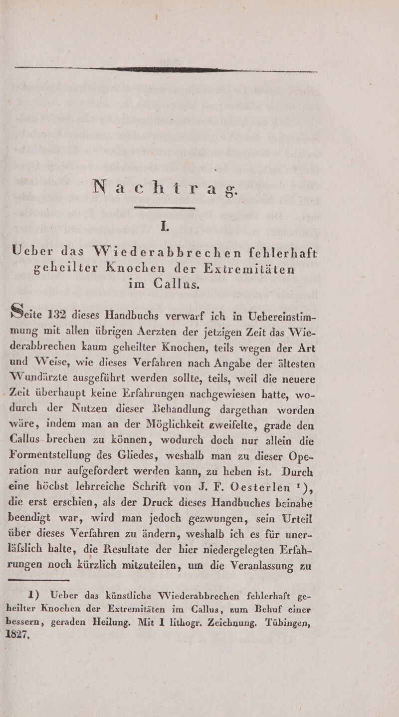 Nach Tears. IL. Ücber das Wiederabbrechen fehlerhaft geheiltier Knochen der Exiremitäten ım Gallus. Seite 132 dieses Handbuchs verwarf ich in Uebereinstim- mung mit allen übrigen Aerzten der jetzigen Zeit das Wie- derabbrechen kaum geheilter Knochen, teils wegen der Art und Weise, wie dieses Verfahren nach Angabe der ältesten Wundärzte ausgeführt werden sollte, teils, weil die neuere ‚ Zeit überhaupt keine Erfahrungen nachgewiesen hatte, wo- durch der Nutzen dieser Behandlung dargethan worden wäre, indem man an der Möglichkeit zweifelte, grade den Callus brechen zu können, wodurch doch nur allein die Formenistellung des Gliedes, weshalb man zu dieser Ope- ration nur aufgefordert werden kann, zu heben ist. Durch eine höchst lehrreiche Schrift von J. F. Oesterlen !), die erst erschien, als der Druck dieses Handbuches beinahe beendigt war, wird man jedoch gezwungen, sein Urteil über dieses Verfahren zu ändern, weshalb ich es für uner- läfslich halte, die Resultate der hier niedergelegten Erfah- rungen noch kürzlich mitzuteilen, um die Veranlassung zu 1) Ueber das künstliche Wiederabbrechen fehlerhaft ge- heilter Knochen der Extremitäten im Callus, zum Behuf einer bessern, geraden Heilung. Mit 1 lithogr. Zeichnung. Tübingen, 1827,