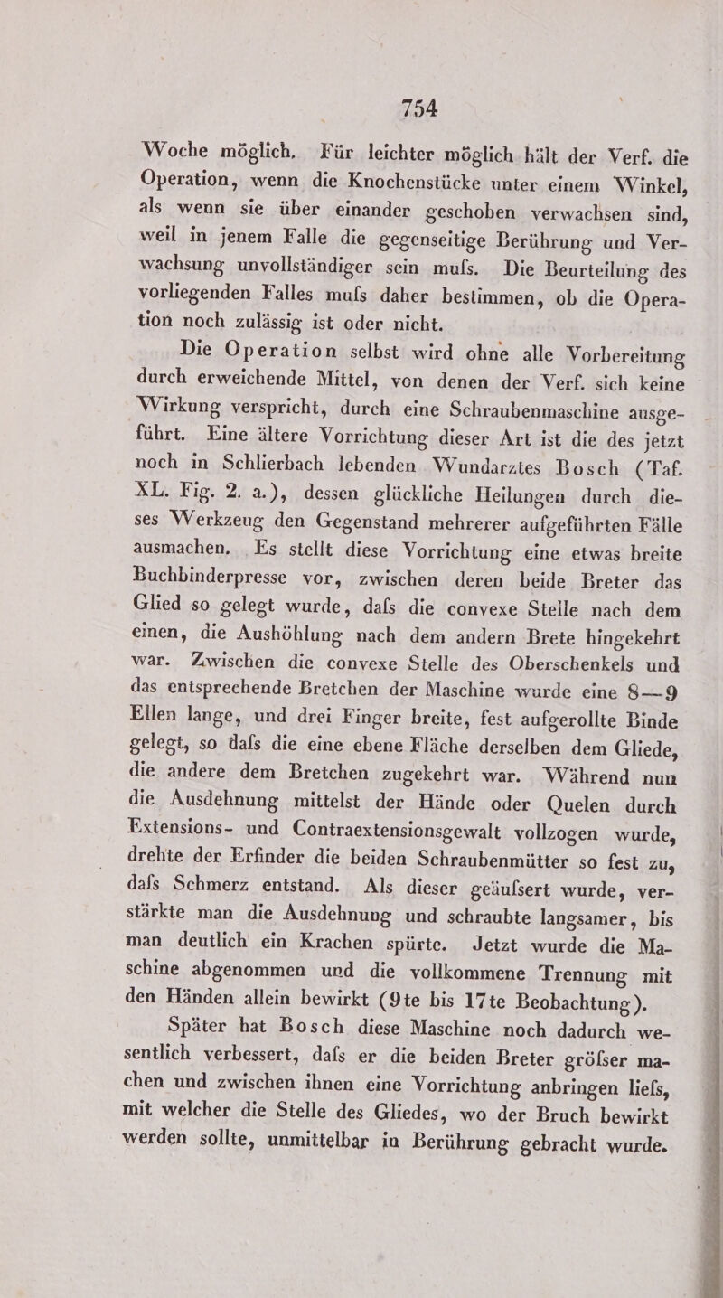 Woche möglich, Für leichter möglich hält der Verf. die Operation, wenn die Knochenstücke unter einem Winkel, als wenn sie über einander geschoben verwachsen sind, weil in jenem Falle die gegenseitige Berührung und Ver- wachsung unvollständiger sein muls. Die Beurteilung des vorliegenden Falles muls daher bestimmen, ob die Opera- tion noch zulässig. ist oder nicht. Die Operation selbst wird ohne alle Vorbereitung durch erweichende Mittel, von denen der Verf. sich keine Wirkung verspricht, durch eine Schraubenmaschine ausge- führt. Eine ältere Vorrichtung dieser Art ist die des jetzt noch in Schlierbach lebenden Wundarzies Bosch ( Taf. XL. Fig. 2. a.), dessen glückliche Heilungen durch _ die- ses Werkzeug den Gegenstand mehrerer aufgeführten Fälle ausmachen. _Es stellt diese Vorrichtung eine etwas breite Buchbinderpresse vor, zwischen deren beide Breter das Glied so gelegt wurde, dafs die convexe Stelle nach dem einen, die Aushöhlung nach dem andern Brete hingekehrt war. Zwischen die convexe Stelle des Oberschenkels und das entsprechende Bretchen der Maschine wurde eine 8—9 Ellen lange, und drei Finger breite, fest aufgerollte Binde gelegt, so dafs die eine ebene Fläche derselben dem Gliede, die andere dem Bretchen zugekehrt war. Während nun die Ausdehnung mittelst der Hände oder Quelen durch Extensions- und Contraextensionsgewalt vollzogen wurde, drehte der Erfinder die beiden Schraubenmütter so fest zu, dafs Schmerz entstand. Als dieser geäulsert wurde, ver- stärkte man die Ausdehnung und schraubte langsamer, bis man deutlich ein Krachen spürte. Jetzt wurde die Ma- schine abgenommen und die vollkommene Trennung mit den Händen allein bewirkt (9te bis 17te Beobachtung). Später hat Bosch diese Maschine noch dadurch we- sentlich verbessert, dafs er die beiden Breter grölser ma- chen und zwischen ihnen eine Vorrichtung anbringen liels, mit welcher die Stelle des Gliedes, wo der Bruch bewirkt werden sollte, unmittelbar ia Berührung gebracht wurde.