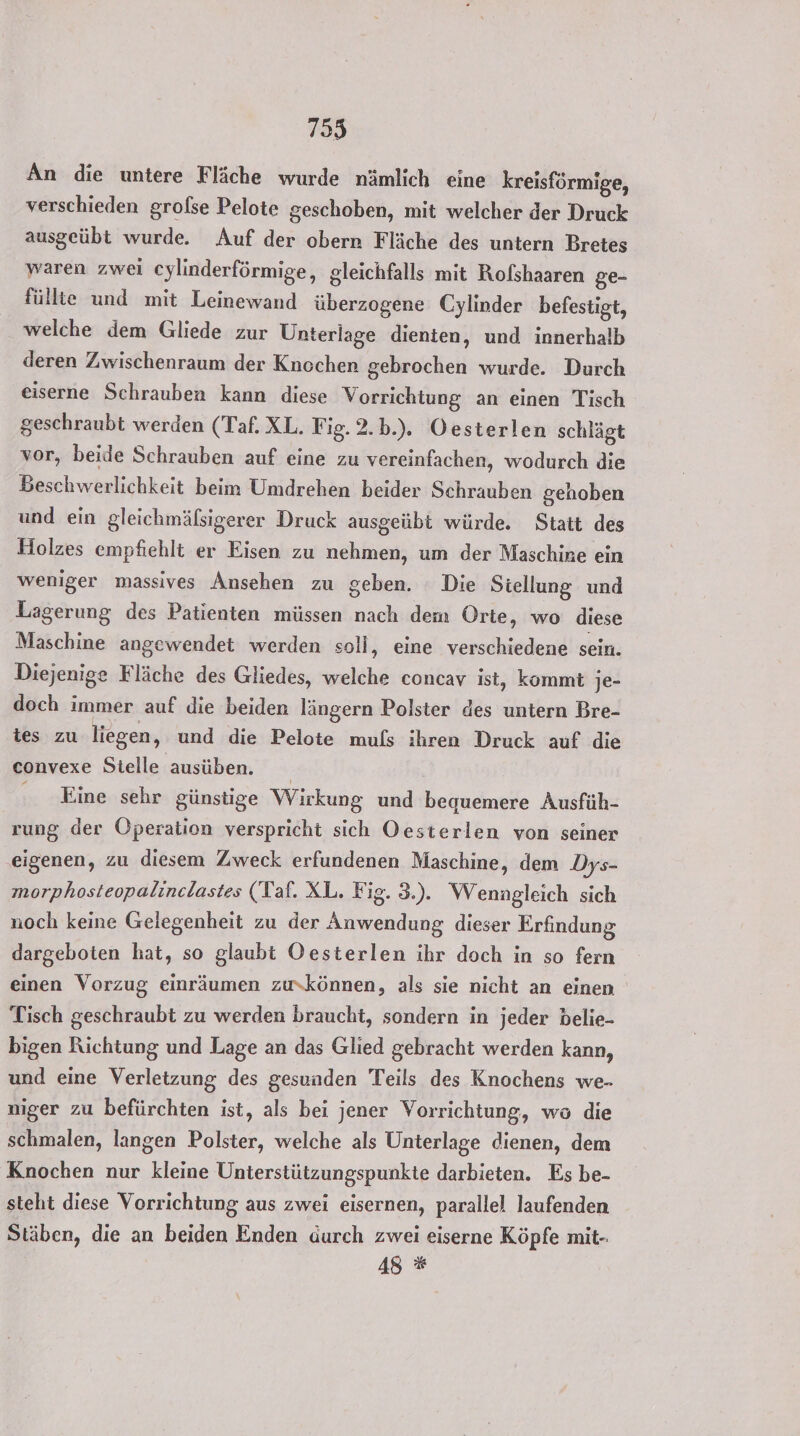 An die untere Fläche wurde nämlich eine kreisförmige, verschieden grolse Pelote geschoben, mit welcher der Druck ausgeübt wurde. Auf der obern Fläche des untern Bretes waren zwei cylinderförmige, gleichfalls mit Rofshaaren ge- füllte und mit Leinewand überzogene Cylinder befestigt, welche dem Gliede zur Unterlage dienten, und innerhalb deren Zwischenraum der Knochen gebrochen wurde. Durch eiserne Schrauben kann diese Vorrichtung an einen Tisch geschraubt werden (Taf. XL. Fig. 2.b.). Oesterlen schlägt vor, beide Schrauben auf eine zu vereinfachen, wodurch die Beschwerlichkeit beim Umdrehen beider Schrauben gehoben und ein gleichmäßsigerer Druck ausgeübt würde. Statt des Holzes empfiehlt er Eisen zu nehmen, um der Maschine ein weniger massives Ansehen zu geben. Die Stellung und Lagerung des Patienten müssen nach dem Orte, wo diese Maschine angewendet werden soll, eine verschiedene sein. Diejenige Fläche des Gliedes, welche concav ist, kommt je- doch immer auf die beiden längern Polster des untern Bre- tes zu liegen, und die Pelote muls ihren Druck auf die convexe Stelle ausüben. . Eine sehr günstige Wirkung und bequemere Ausfüh- rung der Operation verspricht sich Oesterlen von seiner ‚eigenen, zu diesem Zweck erfundenen Maschine, dem .Dys- morphosteopalinclastes (Taf. XL. Fig. 3.). Wenngleich sich noch keine Gelegenheit zu der Anwendung dieser Erfindung dargeboten hat, so glaubt Oesterlen ihr doch in so fern einen Vorzug einräumen zukönnen, als sie nicht an einen Tisch geschraubt zu werden braucht, sondern in jeder belie- bigen Richtung und Lage an das Glied gebracht werden kann, und eine Verletzung des gesunden Teils des Knochens we- niger zu befürchten ist, als bei jener Vorrichtung, wo die schmalen, langen Polster, welche als Unterlage dienen, dem Knochen nur kleine Unterstützungspunkte darbieten. Es be- steht diese Vorrichtung aus zwei eisernen, parallel laufenden Stäben, die an beiden Enden durch zwei eiserne Köpfe mit-. 48 *