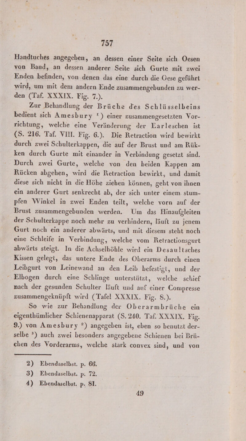 ' Handtuches angegeben, an dessen einer Seite sich Oesen von Band, an dessen anderer Seite sich Gurte mit zwei Enden befinden, von denen das eine durch die Öese geführt wird, um mit dem andern Ende zusammengebunden zu wer- den (Taf. XXXIX. Fig. 7.). Zur Behandlung der Brüche des Schlüsselbeins bedient sich Amesbury °) einer zusammengesetzten Vor- richtung, welche eine Veränderung der Earleschen ist (S. 216. Taf. VIII. Fig. 6.). Die Retraction wird bewirkt durch zwei Schulterkappen, die auf der Brust und am Rük- ken durch Gurte mit einander in Verbindung gesetzt sind. Durch zwei Gurte, welche von den beiden Kappen am Rücken abgehen, wird die Retraction bewirkt, und damit diese sich nicht in die Höhe ziehen können, geht von ihnen ein anderer Gurt senkrecht ab, der sich unter einem. stum- pfen Winkel in zwei Enden teilt, welche vorn auf der Brust zusammengebunden werden. Um das Hlinaufgleiten der Schulterkappe noch mehr zu verhindern, läuft zu jenem Gurt noch ein anderer abwärts, und mit diesem steht noch eine Schleife in Verbindung, welche vom Retractionsgurt abwärts steigt. In die Achselhöhle wird ein Desaultsches Kissen gelegt, das untere Ende des Oberarms durch einen ‚Leibgurt von Leinewand an den Leib befestigt, und der Elbogen durch eine Schlinge unterstützt, welche schief nach der gesunden Schulter läuft und auf einer Compresse zusammengeknüpft wird (Tafel XXXIX. Fig. 8.). So wie zur Behandlung der Oberarmbrüche ein eigenthümlicher Schienenapparat (8.240. Taf. XXXIX. Fig. 9.) von Amesbury ?) angegeben ist, eben so benutzt der- selbe *) auch zwei besonders angegebene Schienen bei Brü- chen des Vorderarms, welche stark convex sind, und von 2) Ebendaselbst. p. 66. 3) Ebendaselbst. p: 72. 4) Ebendaselbst. p. 81. | 49