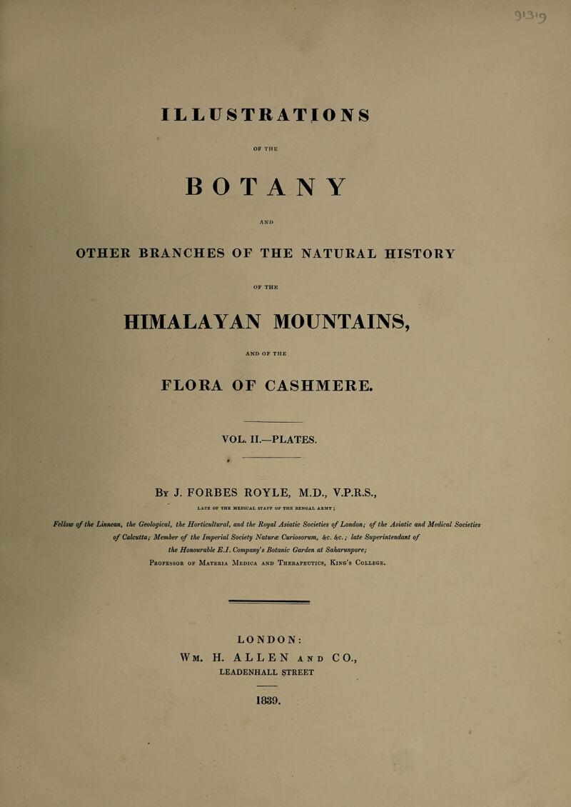 ILLUSTRATIONS OF THE BOTANY AND OTHER BRANCHES OF THE NATURAL HISTORY OF THE HIMALAYAN MOUNTAINS, AND OF THE FLORA OF CASHMERE. VOL. II.—PLATES. # By J. FORBES ROYLE, M.D., V.P.R.S., LATE OF THE MEDICAL STAFF OF THE BENGAL ARMY ; Fellow of the Linnean, the Geological, the Horticultural, and the Royal Asiatic Societies of London; of the Asiatic and Medical Societies of Calcutta; Member of the Imperial Society Naturce Curiosorum, #c. &;c.; late Superintendant of the Honourable E.I. Company’s Botanic Garden at Saharunpore; Professor of Materia Medica and Therapeutics, King’s College. LONDON: Wm. H. ALLEN and CO., LEADENHALL STREET 1839.