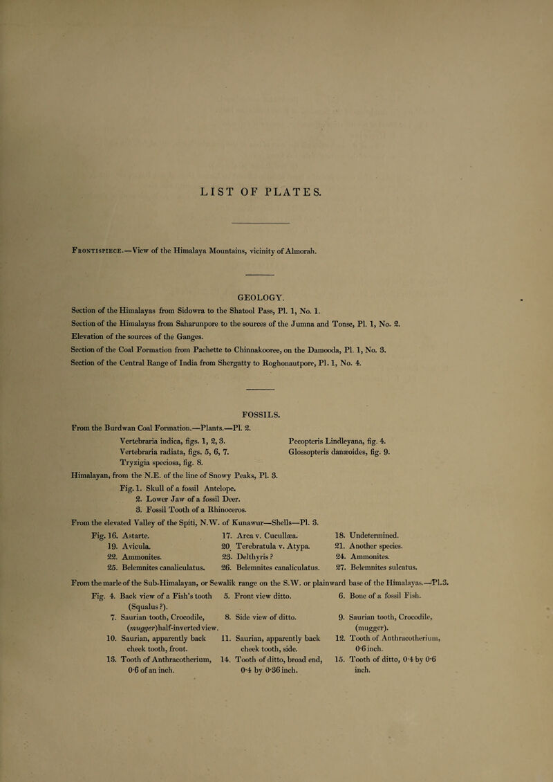 LIST OF PLATES. Frontispiece.—View of the Himalaya Mountains, vicinity of Almorah. GEOLOGY. Section of the Himalayas from Sidowra to the Shatool Pass, PL 1, No. 1. Section of the Himalayas from Saharunpore to the sources of the Jumna and Tonse, PI. 1, No. 2. Elevation of the sources of the Ganges. Section of the Coal Formation from Pachette to Chinnakooree, on the Damooda, PI. 1, No. 3. Section of the Central Range of India from Shergatty to Roghonautpore, PI. 1, No. 4. FOSSILS. From the Burdwan Coal Formation.—Plants.—PL 2. Vertebraria indica, figs. 1, 2, 3. Pecopteris Lindleyana, fig. 4. Vertebraria radiata, figs. 5, 6, 7. Glossopteris danaeoides, fig. 9. Tryzigia speciosa, fig. 8. Himalayan, from the N.E. of the line of Snowy Peaks, PL 3. Fig. 1. Skull of a fossil Antelope. 2. Lower Jaw of a fossil Deer. 3. Fossil Tooth of a Rhinoceros. From the elevated Valley of the Spiti, N.W. of Kunawur—Shells—Pl. 3. Fig. 16. Astarte. 17. Area v. Cucullaea. 18. Undetermined. 19. Avicula. 20 Terebratula v. Atypa. 21. Another species. 22. Ammonites. 23. Delthyris ? 24. Ammonites. 25. Belemnites canaliculatus. 26. Belemnites canaliculatus. 27. Belemnites sulcatus. From the marie of the Sub-Himalayan, or Sewalik range on the S.W. or plainward base of the Himalayas.—-PI. Fig. 4. Back view of a Fish’s tooth 5. Front view ditto. 6. Bone of a fossil Fish. (Squalus?). 7. Saurian tooth, Crocodile, 8. Side view of ditto. 9- Saurian tooth, Crocodile, (mw^rer)half-inverted view. (mugger). 10. Saurian, apparently back 11. Saurian, apparently back 12. Tooth of Anthracotherium, cheek tooth, front. cheek tooth, side. 06 inch. 13. Tooth of Anthracotherium, 14. Tooth of ditto, broad end, 15. Tooth of ditto, 0 4 by 0’6