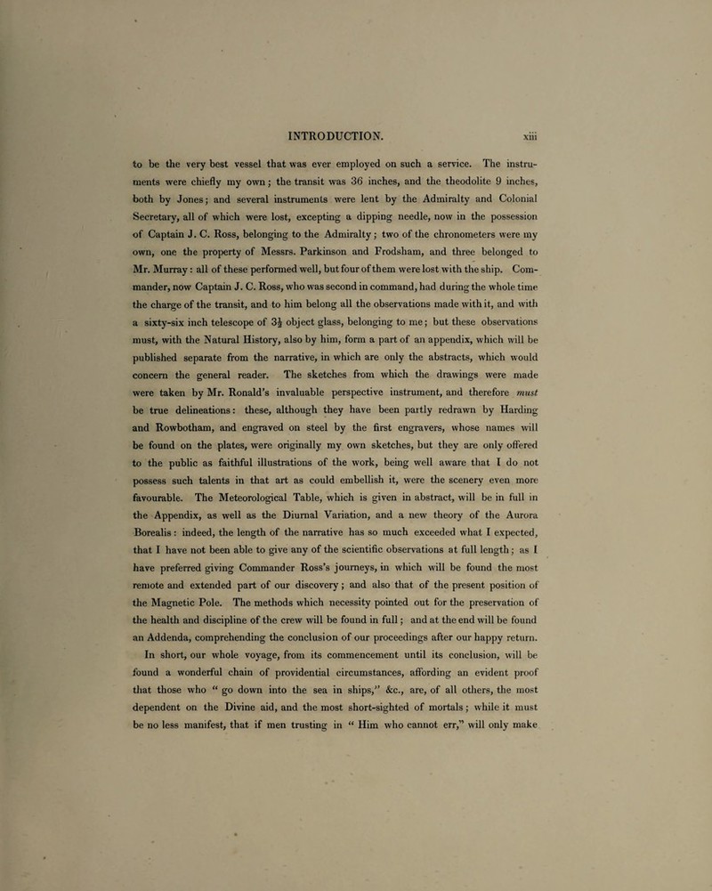 to be the very best vessel that was ever employed on such a service. The instru¬ ments were chiefly my own; the transit was 36 inches, and the theodolite 9 inches, both by Jones; and several instruments were lent by the Admiralty and Colonial Secretary, all of which were lost, excepting a dipping needle, now in the possession of Captain J. C. Ross, belonging to the Admiralty; two of the chronometers were my own, one the property of Messrs. Parkinson and Frodsham, and three belonged to Mr. Murray: all of these performed well, but four of them were lost with the ship. Com¬ mander, now Captain J. C. Ross, who was second in command, had during the whole time the charge of the transit, and to him belong all the observations made with it, and with a sixty-six inch telescope of 3J object glass, belonging to me; but these observations must, with the Natural History, also by him, form a part of an appendix, which will be published separate from the narrative, in which are only the abstracts, which would concern the general reader. The sketches from which the drawings were made were taken by Mr. Ronald’s invaluable perspective instrument, and therefore must be true delineations: these, although they have been partly redrawn by Harding and Rowbotham, and engraved on steel by the first engravers, whose names will be found on the plates, were originally my own sketches, but they are only offered to the public as faithful illustrations of the work, being well aware that I do not possess such talents in that art as could embellish it, were the scenery even more favourable. The Meteorological Table, which is given in abstract, will be in full in the Appendix, as well as the Diurnal Variation, and a new theory of the Aurora Borealis: indeed, the length of the narrative has so much exceeded what I expected, that I have not been able to give any of the scientific observations at full length; as I have preferred giving Commander Ross’s journeys, in which will be found the most remote and extended part of our discovery; and also that of the present position of the Magnetic Pole. The methods which necessity pointed out for the preservation of the health and discipline of the crew will be found in full; and at the end will be found an Addenda, comprehending the conclusion of our proceedings after our happy return. In short, our whole voyage, from its commencement until its conclusion, will be found a wonderful chain of providential circumstances, affording an evident proof that those who “ go down into the sea in ships,” &c., are, of all others, the most dependent on the Divine aid, and the most short-sighted of mortals; while it must be no less manifest, that if men trusting in “ Him who cannot err,” will only make