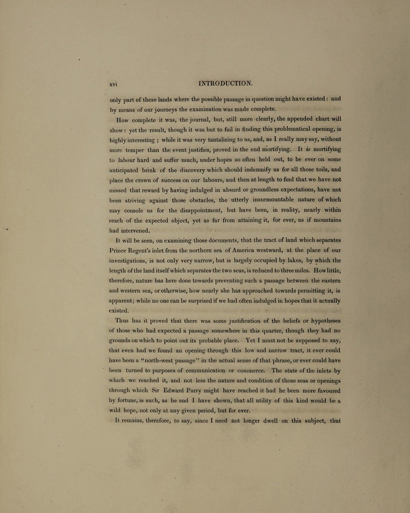 only part of these lands where the possible passage in question might have existed : and by means of our journeys the examination was made complete. How complete it was, the journal, but, still more clearly, the appended chart will show: yet the result, though it was but to fail in finding this problematical opening, is highly interesting ; while it was very tantalizing to us, and, as I really may say, without more temper than the event justifies, proved in the end mortifying. It is mortifying to labour hard and suffer much, under hopes so often held out, to be ever on some anticipated brink of the discovery which should indemnify us for all those toils, and place the crown of success on our labours, and then at length to find that we have not missed that reward by having indulged in absurd or groundless expectations, have not been striving against those obstacles, the utterly insurmountable nature of which may console us for the disappointment, but have been, in reality, nearly within reach of the expected object, yet as far from attaining it, for ever, as if mountains had intervened. It will be seen, on examining those documents, that the tract of land which separates Prince Regent’s inlet from the northern sea of America westward, at the place of our investigations, is not only very narrow, but is largely occupied by lakes, by which the length of the land itself which separates the two seas, is reduced to three miles. How little, therefore, nature has here done towards preventing such a passage between the eastern and western sea, or otherwise, how nearly she has approached towards permitting it, is apparent; while no one can be surprised if we had often indulged in hopes that it actually existed. Thus has it proved that there was some justification of the beliefs or hypotheses of those who had expected a passage somewhere in this quarter, though they had no grounds on which to point out its probable place. Yet I must not be supposed to say, that even had we found an opening through this low and narrow tract, it ever could have been a “north-west passage ” in the actual sense of that phrase, or ever could have been turned to purposes of communication or commerce. The state of the inlets by which we reached it, and not less the nature and condition of those seas or openings through which Sir Edward Parry might have reached it had he been more favoured by fortune, is such, as he and I have shown, that all utility of this kind would be a wild hope, not only at any given period, but for ever. It remains, therefore, to say, since I need not longer dwell on this subject, that