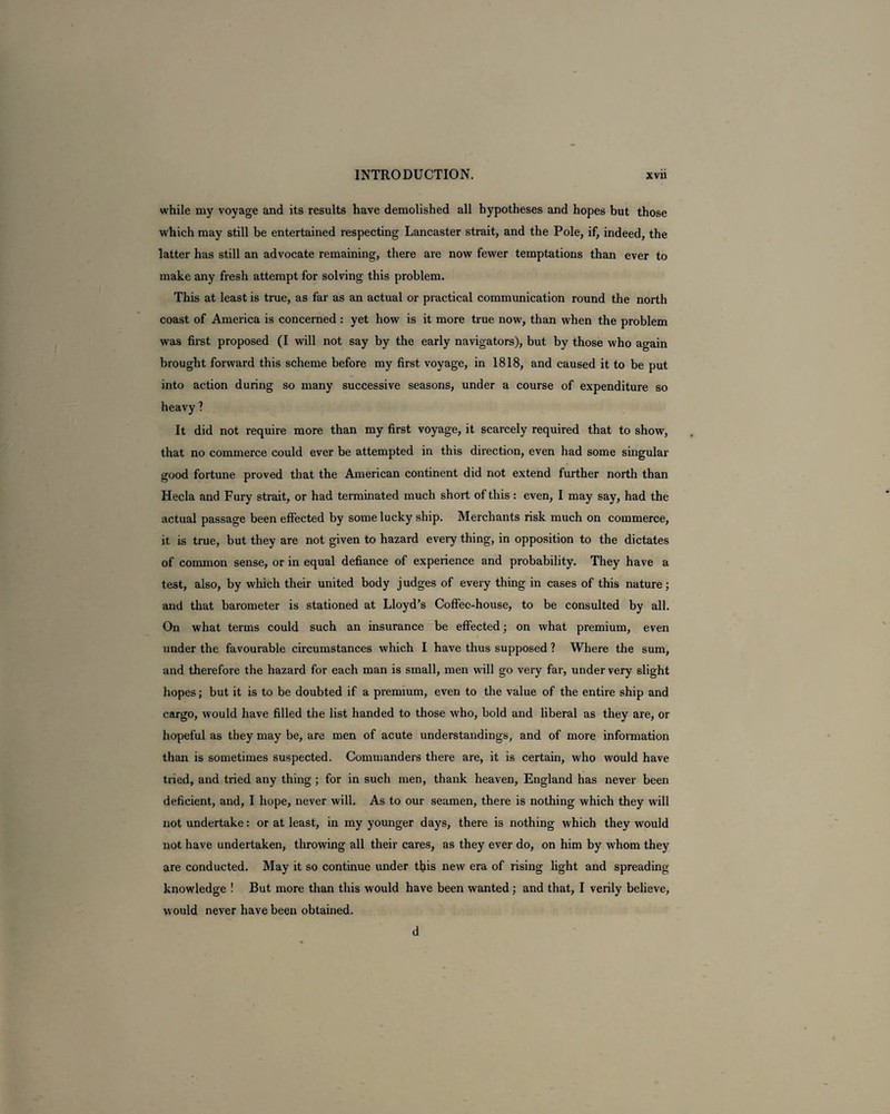 while my voyage and its results have demolished all hypotheses and hopes but those which may still be entertained respecting Lancaster strait, and the Pole, if, indeed, the latter has still an advocate remaining, there are now fewer temptations than ever to make any fresh attempt for solving this problem. This at least is true, as far as an actual or practical communication round the north coast of America is concerned : yet how is it more true now, than when the problem was first proposed (I will not say by the early navigators), but by those who again brought forward this scheme before my first voyage, in 1818, and caused it to be put into action during so many successive seasons, under a course of expenditure so heavy ? It did not require more than my first voyage, it scarcely required that to show, that no commerce could ever be attempted in this direction, even had some singular good fortune proved that the American continent did not extend further north than Hecla and Fury strait, or had terminated much short of this : even, I may say, had the actual passage been effected by some lucky ship. Merchants risk much on commerce, it is true, but they are not given to hazard every thing, in opposition to the dictates of common sense, or in equal defiance of experience and probability. They have a test, also, by which their united body judges of every thing in cases of this nature; and that barometer is stationed at Lloyd’s Coffee-house, to be consulted by all. On what terms could such an insurance be effected; on what premium, even under the favourable circumstances which I have thus supposed ? Where the sum, and therefore the hazard for each man is small, men will go very far, under very slight hopes; but it is to be doubted if a premium, even to the value of the entire ship and cargo, would have filled the list handed to those who, bold and liberal as they are, or hopeful as they may be, are men of acute understandings, and of more information than is sometimes suspected. Commanders there are, it is certain, who would have tried, and tried any thing ; for in such men, thank heaven, England has never been deficient, and, I hope, never will. As to our seamen, there is nothing which they will not undertake: or at least, in my younger days, there is nothing which they would not have undertaken, throwing all their cares, as they ever do, on him by whom they are conducted. May it so continue under this new era of rising light and spreading- knowledge ! But more than this would have been wanted; and that, I verily believe, would never have been obtained. d