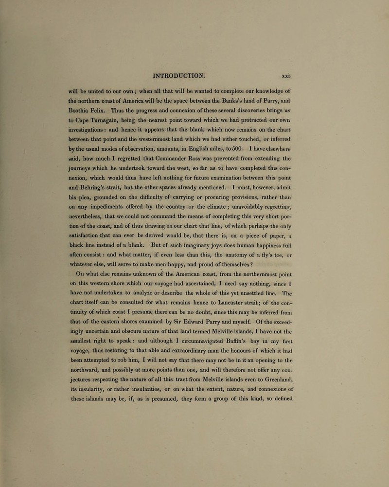 will be united to our own; when all that will be wanted to complete our knowledge of the northern coast of America will be the space between the Banks’s land of Parry, and Boothia Felix. Thus the progress and connexion of these several discoveries brings us to Cape Turnagain, being the nearest point toward which we had protracted our own investigations: and hence it appears that the blank which now remains on the chart between that point and the westernmost land which we had either touched, or inferred by the usual modes of observation, amounts, in English miles, to 500. I have elsewhere said, how much I regretted that Commander Ross was prevented from extending the journeys which he undertook toward the west, so far as to have completed this con¬ nexion, which would thus have left nothing for future examination between this point and Behiing’s strait, but the other spaces already mentioned. I must, however, admit his plea, grounded on the difficulty of carrying or procuring provisions, rather than on any impediments offered by the country or the climate ; unavoidably regretting, nevertheless, that we could not command the means of completing this very short por¬ tion of the coast, and of thus drawing on our chart that line, of which perhaps the only satisfaction that can ever be derived would be, that there is, on a piece of paper, a black line instead of a blank. But of such imaginary joys does human happiness full often consist: and what matter, if even less than this, the anatomy of a fly’s toe, or whatever else, will serve to make men happy, and proud of themselves ? * On what else remains unknown of the American coast, from the northernmost point on this western shore which our voyage had ascertained, I need say nothing, since I have not undertaken to analyze or describe the whole of this yet unsettled line. The chart itself can be consulted for what remains hence to Lancaster strait; of the con¬ tinuity of which coast I presume there can be no doubt, since this may be inferred from that of the eastern shores examined by Sir Edward Parry and myself. Of the exceed¬ ingly uncertain and obscure nature of that land termed Melville islands, I have not the smallest right to speak: and although I circumnavigated Baffin’s bay in my first voyage, thus restoring to that able and extraordinary man the honours of which it had been attempted to rob him, I will not say that there may not be in it an opening to the northward, and possibly at more points than one, and will therefore not offer any con¬ jectures respecting the nature of all this tract from Melville islands even to Greenland, its insularity, or rather insularities, or on what the extent, nature, and connexions of these islands may be, if, as is presumed, they form a group of this kind, so defined