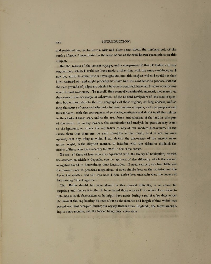 and restricted too, as to leave a wide and clear ocean about the northern pole of the earth ; if not a “polar basin” in the sense of one of the well-known speculations on this subject. But the results of the present voyage, and a comparison of that of Baffin with my original one, which I could not have made at that time with the same confidence as I nowr do, added to some further investigations into this subject which I could not then have ventured on, and might probably not have had the confidence to propose without the new grounds of judgment which I have now acquired, have led to some conclusions which I must now state. To myself, they seem of considerable moment, not merely as they concern the accuracy, or otherwise, of the ancient navigators of the seas in ques¬ tion, but as they relate to the true geography of those regions, so long obscure, and so long the source of error and obscurity to more modern voyagers, as to geographers and their labours; with the consequence of producing confusion and doubt in all that relates to the charts of these seas, and to the true forms and relations of the land in this part of the world. If, in any manner, the examination and analysis in question may seem, to the ignorant, to attack the reputation of any of our modern discoverers, let me assure them that there are no such thoughts in my mind; as it is not my own opinion, that any thing on which I can defend the discoveries of the ancient navi¬ gators, ought, in the slightest manner, to interfere with the claims or diminish the merits of those who have recently followed in the same career. No one, of those at least who are acquainted with the theory of navigation, or with the sciences on which it depends, can be ignorant of the difficulty which the ancient navigators found in determining their longitudes. I need scarcely say how little was then known even of practical magnetism, of such simple facts as the variation and the dip of the needle; and still less need I here notice how uncertain were the means of determining “ the longitude.” That Baffin should but have shared in this general difficulty, is no cause for surprise; and thence it is that I have traced those errors of his which I am about to note, not to such observations as he might have made during a run of a few days across the head of the bay bearing his name, but to the distance and length of time which was passed over and occupied during his voyage thither from England ; the latter amount¬ ing to some months, and the former being only a few days.