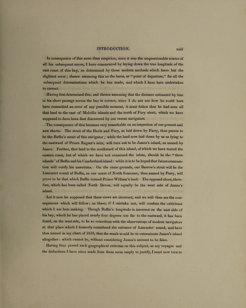 In consequence of this more than suspicion, since it was the unquestionable source of all his subsequent errors, I have commenced by laying down the true longitude of the east coast of this bay, as determined by those modern methods which leave but the slightest error; thence assuming this as the basis, or “point of departure,” for all the subsequent determinations which he has made, and which I have here undertaken to correct. Having first determined this, and thence assuming that the distance estimated by him in his short passage across the bay is correct, since I do not see how he could here have committed an error of any possible moment, it must follow that he had seen all that land to the east of Melville islands and the north of Fury strait, which we have supposed to have been first discovered by our recent navigators. The consequence of this becomes very remarkable on an inspection of our present and new charts. The strait of the Hecla and Fury, as laid down by Parry, thus proves to be the Baffin’s strait of this navigator ; while the land now laid down by us as lying to the eastward of Prince Regent’s inlet, will turn out to be James’s island, as named by James. Further, that land to the southward of this island, of which we have traced the eastern coast, but of which we have not examined the inlets, should be the “ three islands” of Baffin and his Cumberland island : while it is to be hoped that future examina¬ tion will verify his assertions. On the same grounds, our Barrow’s strait will be the Lancaster sound of Baffin, as our coast of North Somerset, thus named by Parry, will prove to be that which Baffin termed Prince William’s land. The opposed shore, there¬ fore, which has been called North Devon, will equally be the west side of James’s island. Let it now be supposed that these views are incorrect, and we will then see the con¬ sequences which will follow; as these, if I mistake not, will confirm the criticisms which I am here making. Though Baffin’s longitude is incorrect on the east side of his bay, which he has placed nearly four degrees too far to the eastward, it has been found, on the west side, to be so coincident with the observations of modern navioators at that place which I formerly considered the entrance of Lancaster sound, and have thus named in my chart of 1818, that the result would be to exterminate James’s island altogether : which cannot be, without considering James’s account to be false. Having thus passed such geographical criticism on this subject, as my voyages and the deductions I have since made from them seem amply to justify, I must now turn to