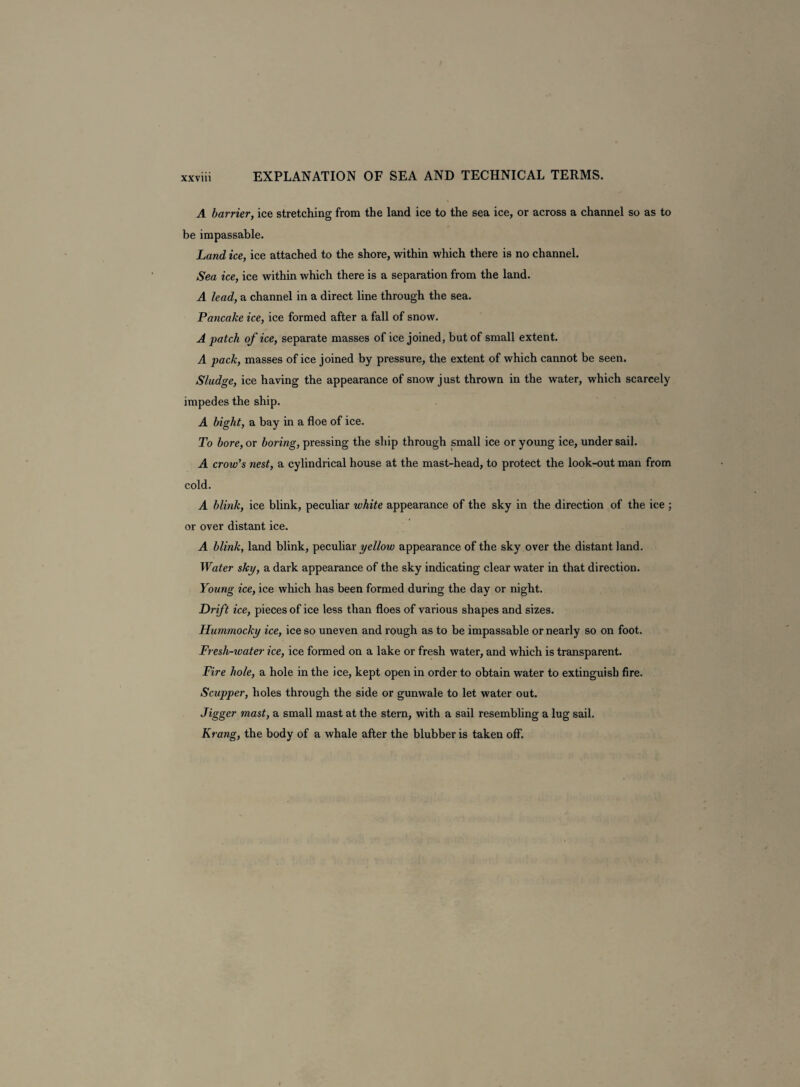 A barrier, ice stretching from the land ice to the sea ice, or across a channel so as to be impassable. Land ice, ice attached to the shore, within which there is no channel. Sea ice, ice within which there is a separation from the land. A lead, a channel in a direct line through the sea. Pancake ice, ice formed after a fall of snow. A patch of ice, separate masses of ice joined, but of small extent. A pack, masses of ice joined by pressure, the extent of which cannot be seen. Sludge, ice having the appearance of snow just thrown in the water, which scarcely impedes the ship. A bight, a bay in a floe of ice. To bore, or boring, pressing the ship through small ice or young ice, under sail. A crow's nest, a cylindrical house at the mast-head, to protect the look-out man from cold. A blink, ice blink, peculiar white appearance of the sky in the direction of the ice ; or over distant ice. A blink, land blink, peculiar yellow appearance of the sky over the distant land. Water sky, a dark appearance of the sky indicating clear water in that direction. Young ice, ice which has been formed during the day or night. Drift ice, pieces of ice less than floes of various shapes and sizes. Hummocky ice, ice so uneven and rough as to be impassable or nearly so on foot. Fresh-water ice, ice formed on a lake or fresh water, and which is transparent. Fire hole, a hole in the ice, kept open in order to obtain water to extinguish fire. Scupper, holes through the side or gunwale to let water out. Jigger mast, a small mast at the stern, with a sail resembling a lug sail. Krang, the body of a whale after the blubber is taken off.