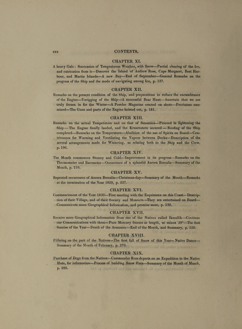 CHAPTER XI. A heavy Gale : Succession of Tempestuous Weather, with Snow—Partial clearing of the Ice, and extrication from it—Discover the Island of Andrew Ross, Cape Margaret, Best Har¬ bour, and Martin Islands—A new Bay—End of September—General Remarks on the progress of the Ship and the mode of navigating among Ice, p. 157. CHAPTER XII. Remarks on the present condition of the Ship, and preparations to reduce the encumbrance of the Engine—Unrigging of the Ship—A successful Bear Hunt—Ascertain that we are truly frozen in for the Winter—A Powder Magazine erected on shore—Provisions exa¬ mined—The Guns and parts of the Engine hoisted out, p. 181. CHAPTER XIII. Remarks on the actual Temperature and on that of Sensation—Proceed in lightening the Ship — The Engine finally landed, and the Krusenstern secured — Roofing of the Ship completed—Remarks on the Temperature—Abolition of the use of Spirits on Board—Con¬ trivances for Warming and Ventilating the Vapour between Decks—Description of the several arrangements made for Wintering, as relating both to the Ship and the Crew, p. 196. CHAPTER XIV. The Month commences Stormy and Cold—Improvement in its progress—Remarks on the Thermometer and Barometer—Occurrence of a splendid Aurora Borealis—Summary of the Month, p. 216. CHAPTER XV. Repeated occurrence of Aurora Borealis—Christmas-day—Summary of the Month—Remarks at the termination of the Year 1829, p. 227. CHAPTER XVI. Commencement of the Year 1830—First meeting with the Esquimaux on this Coast—Descrip¬ tion of their Village, and of their Society and Manners—They are entertained on Board— Communicate some Geographical Information, and promise more, p. 239. CHAPTER XVII. Receive more Geographical Information from one of the Natives called Ikmallik—Continue our Communications with them—Pure Mercury freezes at length, at minus 39°—The first Sunrise of the Year—Death of the Armourer—End of the Month, and Summary, p. 259. CHAPTER XVIII. Pilfering on the part of the Natives—The first fall of Snow of this Year—Native Dance— Summary of the Month of February, p. 279. CHAPTER XIX. Purchase of Dogs from the Natives—Commander Ross departs on an Expedition to the Native Huts, for information—Process of building Snow Huts—Summary of the Month of March, p. 289.