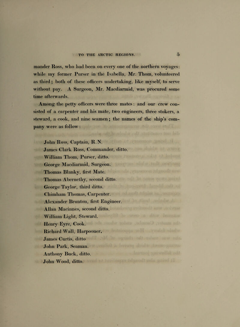 mander Ross, who had been on every one of the northern voyages : while my former Parser in the Isabella, Mr. Thom, volunteered as third; both of these officers undertaking, like myself, to serve without pay. A Surgeon, Mr. Macdiarmid, was procured some time afterwards. Among the petty officers were three mates: and our crew con¬ sisted of a carpenter and his mate, two engineers, three stokers, a steward, a cook, and nine seamen; the names of the ship’s com¬ pany were as follow: John Ross, Captain, R.N. James Clark Ross, Commander, ditto. William Thom, Purser, ditto. George Macdiarmid, Surgeon. Thomas Rlanky, first Mate. Thomas Abernetliy, second ditto. George Taylor, third ditto. Chimham Thomas, Carpenter. Alexander Brunton, first Engineer. Allan Macinnes, second ditto. William Light, Steward. Henry Eyre, Cook. Richard Wall, Harpooner. James Curtis, ditto John Park, Seaman. Anthony Buck, ditto. John Wood, ditto.