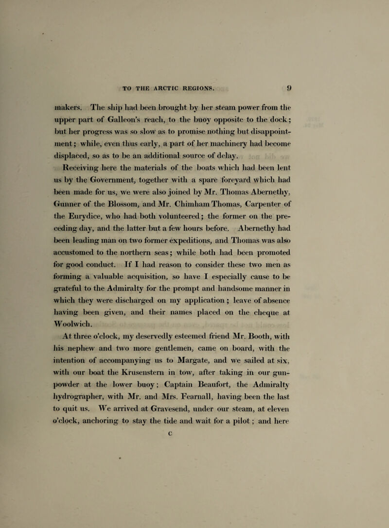makers. The ship had been brought by her steam power from the upper part of Galleon’s reach, to the buoy opposite to the dock; but her progress was so slow as to promise nothing but disappoint¬ ment ; while, even thus early, a part of her machinery had become displaced, so as to be an additional source of delay. Receiving here the materials of the boats which had been lent us by the Government, together with a spare foreyard which had been made for us, we were also joined by Mr. Thomas Abernethy, Gunner of the Blossom, and Mr. Chimham Thomas, Carpenter of the Eurydice, who had both volunteered; the former on the pre¬ ceding day, and the latter but a few hours before. Abernethy had been leading man on two former expeditions, and Thomas was also accustomed to the northern seas; while both had been promoted for good conduct. If I had reason to consider these two men as forming a valuable acquisition, so have I especially cause to be grateful to the Admiralty for the prompt and handsome manner in which they were discharged on my application; leave of absence having been given, and their names placed on the cheque at Woolwich. At three o’clock, my deservedly esteemed friend Mr. Booth, with his nephew and two more gentlemen, came on board, with the intention of accompanying us to Margate, and we sailed at six, with our boat the Krusenstern in tow, after taking in our gun¬ powder at the lower buoy; Captain Beaufort, the Admiralty hydrographer, with Mr. and Mrs. Fearnall, having been the last to quit us. We arrived at Gravesend, under our steam, at eleven o’clock, anchoring to stay the tide and wait for a pilot; and here c
