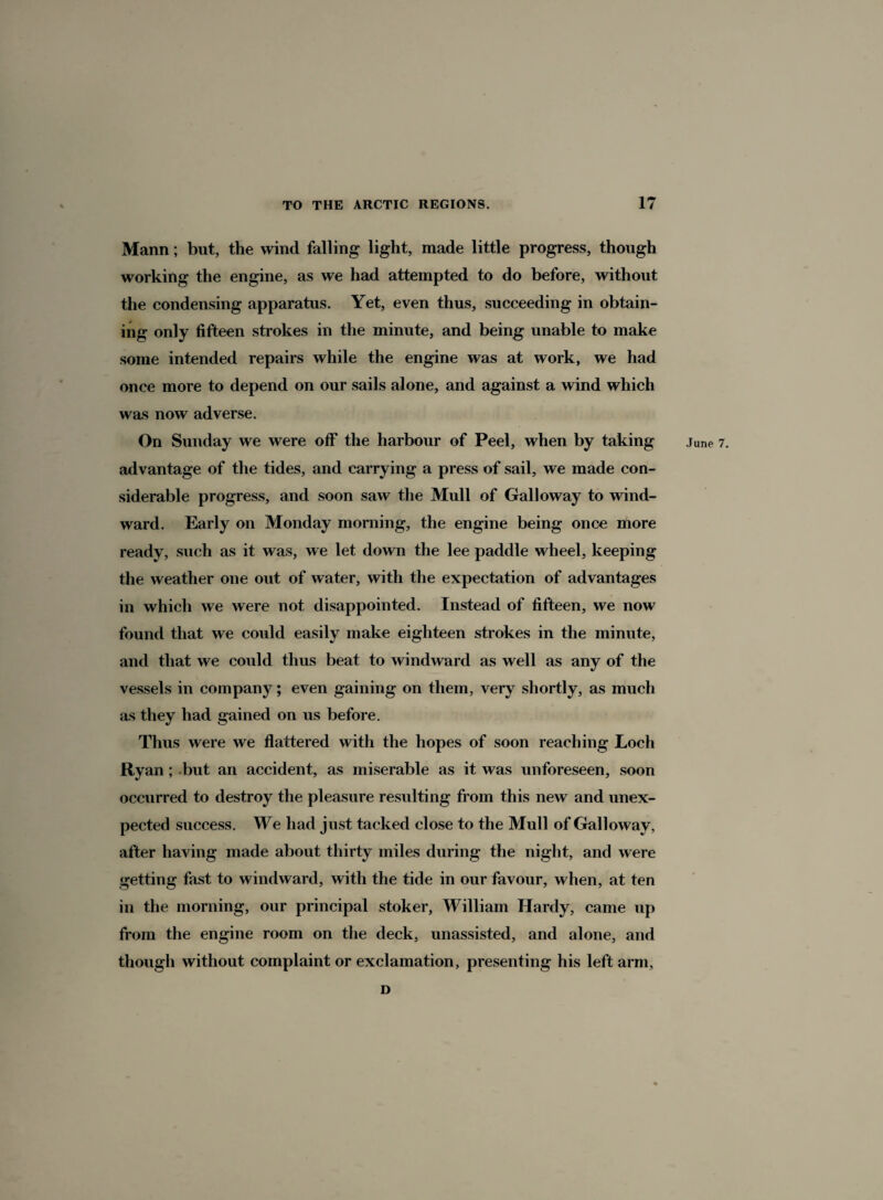 Mann; but, the wind falling light, made little progress, though working the engine, as we had attempted to do before, without the condensing apparatus. Yet, even thus, succeeding in obtain¬ ing only fifteen strokes in the minute, and being unable to make some intended repairs while the engine was at work, we had once more to depend on our sails alone, and against a wind which was now adverse. advantage of the tides, and carrying a press of sail, we made con¬ siderable progress, and soon saw the Mull of Galloway to wind¬ ward. Early on Monday morning, the engine being once more ready, such as it was, we let down the lee paddle wheel, keeping the weather one out of water, with the expectation of advantages in which we were not disappointed. Instead of fifteen, we now found that we could easily make eighteen strokes in the minute, and that we could thus beat to windward as well as any of the vessels in company; even gaining on them, very shortly, as much as they had gained on us before. Thus were we flattered with the hopes of soon reaching Loch Ryan; but an accident, as miserable as it was unforeseen, soon occurred to destroy the pleasure resulting from this new and unex¬ pected success. We had just tacked close to the Mull of Galloway, after having made about thirty miles during the night, and were getting fast to windward, with the tide in our favour, when, at ten in the morning, our principal stoker, William Hardy, came up from the engine room on the deck, unassisted, and alone, and though without complaint or exclamation, presenting his left arm, D