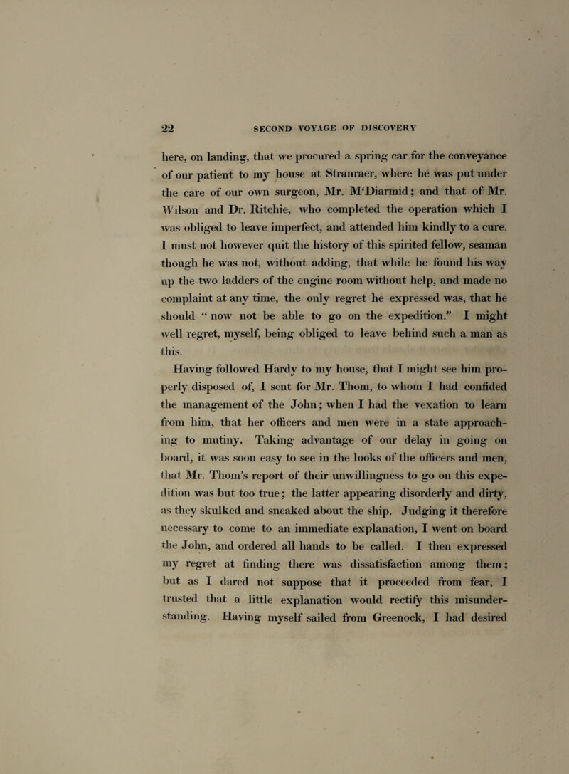 here, on landing, that we procured a spring car for the conveyance of our patient to my house at Stranraer, where he was put under the care of our own surgeon, Mr. M‘Diarmid; and that of Mr. Wilson and Dr. Ritchie, who completed the operation which I was obliged to leave imperfect, and attended him kindly to a cure. I must not however quit the history of this spirited fellow, seaman though he was not, without adding, that while he found his way up the two ladders of the engine room without help, and made no complaint at any time, the only regret he expressed was, that he should “ now not be able to go on the expedition. I might well regret, myself, being obliged to leave behind such a man as this. Having followed Hardy to my house, that I might see him pro¬ perly disposed of, I sent for Mr. Thom, to whom I had confided the management of the John; when I had the vexation to learn from him, that her officers and men were in a state approach¬ ing to mutiny. Taking advantage of our delay in going on board, it was soon easy to see in the looks of the officers and men, that Mr. Thom’s report of their unwillingness to go on this expe¬ dition was but too true; the latter appearing disorderly and dirty, as they skulked and sneaked about the ship. Judging it therefore necessary to come to an immediate explanation, I went on board the John, and ordered all hands to be called. I then expressed my regret at finding there was dissatisfaction among them; but as I dared not suppose that it proceeded from fear, I trusted that a little explanation would rectify this misunder¬ standing. Having myself sailed from Greenock, I had desired