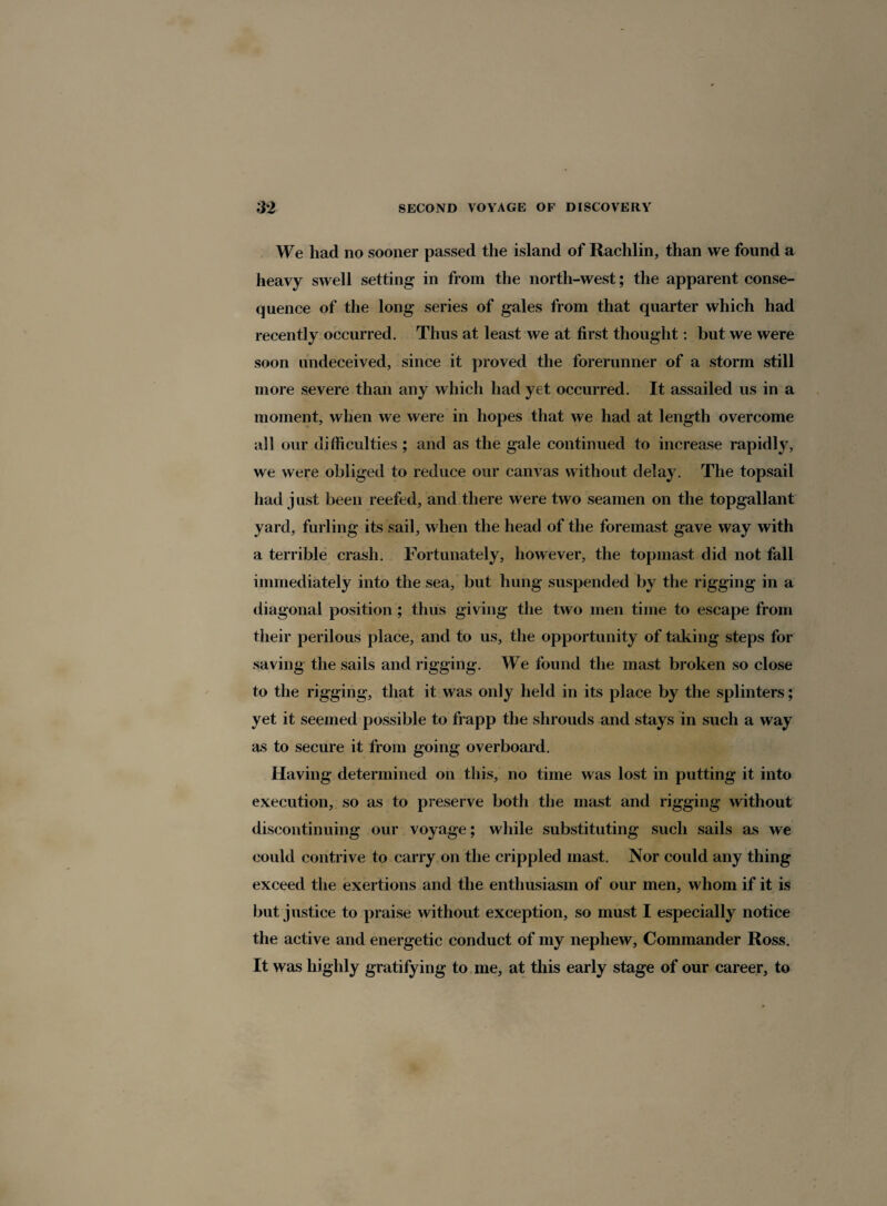 We had no sooner passed the island of Rachlin, than we found a heavy swell setting in from the north-west; the apparent conse¬ quence of the long series of gales from that quarter which had recently occurred. Thus at least we at first thought: but we were soon undeceived, since it proved the forerunner of a storm still more severe than any which had yet occurred. It assailed us in a moment, when we were in hopes that we had at length overcome all our difficulties ; and as the gale continued to increase rapidly, we were obliged to reduce our canvas without delay. The topsail had just been reefed, and there were two seamen on the topgallant yard, furling its sail, when the head of the foremast gave way with a terrible crash. Fortunately, however, the topmast did not fall immediately into the sea, but hung suspended by the rigging in a diagonal position ; thus giving the two men time to escape from their perilous place, and to us, the opportunity of taking steps for saving the sails and rigging. We found the mast broken so close to the rigging, that it was only held in its place by the splinters; yet it seemed possible to frapp the shrouds and stays in such a way as to secure it from going overboard. Having determined on this, no time was lost in putting it into execution, so as to preserve both the mast and rigging without discontinuing our voyage; while substituting such sails as we could contrive to carry on the crippled mast. Nor could any thing exceed the exertions and the enthusiasm of our men, whom if it is but justice to praise without exception, so must I especially notice the active and energetic conduct of my nephew, Commander Ross. It was highly gratifying to me, at this early stage of our career, to