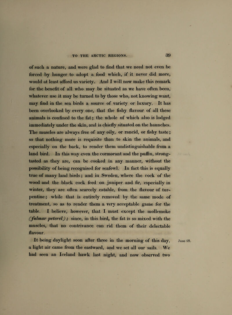 of such a nature, and were glad to find that we need not even be forced by hunger to adopt a food which, if it never did more, would at least afford us variety. And I will now make this remark for the benefit of all who may be situated as we have often been, whatever use it may be turned to by those who, not knowing want, may find in the sea birds a source of variety or luxury. It has been overlooked by every one, that the fishy flavour of all these animals is confined to the fat; the whole of which also is lodged immediately under the skin, and is chiefly situated on the haunches. The muscles are always free of any oily, or rancid, or fishy taste; so that nothing more is requisite than to skin the animals, and especially on the back, to render them undistinguishable from a land bird. In this way even the cormorant and the puffin, strong- tasted as they are, can be cooked in any manner, without the possibility of being recognised for seafowl. In fact this is equally true of many land birds; and in Sweden, where the cock of the wood and the black cock feed on juniper and fir, especially in winter, they are often scarcely eatable, from the flavour of tur¬ pentine; while that is entirely removed by the same mode of treatment, so as to render them a very acceptable game for the table. I believe, however, that I must except the mollemoke Cfulmar peter el) ; since, in this bird, the fat is so mixed with the muscles, that no contrivance can rid them of their delectable flavour. a light air came from the eastward, and we set all our sails. We had seen an Iceland hawk last night, and now observed two