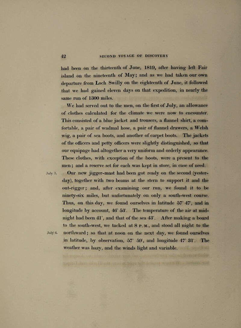 had been on the thirteenth of June, 1819, after having left Fair island on the nineteenth of May; and as we had taken our own departure from Loch Swilly on the eighteenth of June, it followed that we had gained eleven days on that expedition, in nearly the same run of 1300 miles. We had served out to the men, on the first of July, an allowance of clothes calculated for the climate we were now to encounter. This consisted of a bluejacket and trousers, a flannel shirt, a com¬ fortable, a pair of wadmal hose, a pair of flannel drawers, a Welsh wig, a pair of sea boots, and another of carpet boots. The jackets of the officers and petty officers were slightly distinguished, so that our equipage had altogether a very uniform and orderly appearance. These clothes, with exception of the boots, were a present to the men; and a reserve set for each was kept in store, in case of need. July 3. Our new jigger-mast had been got ready on the second (yester¬ day), together with two beams at the stern to support it and the out-rigger; and, after examining our run, we found it to be ninety-six miles, but unfortunately on only a south-west course. Thus, on this day, we found ourselves in latitude 57° 47', and in longitude by account, 46° 53'. The temperature of the air at mid¬ night had been 41°, and that of the sea 43°. After making a board to the south-west, we tacked at 8 p. m., and stood all night to the July 4. northward; so that at noon on the next day, we found ourselves in latitude, by observation, 57° 59', and longitude 47° 31'. The weather was hazy, and the winds light and variable.