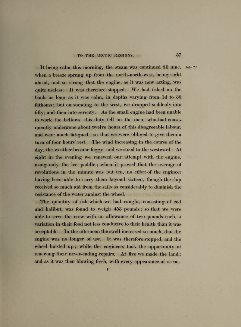 It being calm this morning, the steam was continued till nine, when a breeze sprung up from the north-north-west, being right ahead, and so strong that the engine, as it was now acting, was quite useless. It was therefore stopped. We had fished on the bank as long as it was calm, in depths varying from 14 to 36 fathoms; but on standing to the west, we dropped suddenly into fifty, and then into seventy. As the small engine had been unable to work the bellows, this duty fell on the men, who had conse¬ quently undergone about twelve hours of this disagreeable labour, and were much fatigued; so that we were obliged to give them a turn of four hours’ rest. The wind increasing in the course of the day, the weather became foggy, and we stood to the westward. At eight in the evening we renewed our attempt with the engine, using only the lee paddle ; when it proved that the average of revolutions in the minute was but ten, no effort of the engineer having been able to carry them beyond sixteen, though the ship received so much aid from the sails as considerably to diminish the resistance of the water against the wheel. The quantity of fish which we had caught, consisting of cod and halibut, was found to weigh 453 pounds; so that we were able to serve the crew with an allowance of two pounds each, a variation in their food not less conducive to their health than it was acceptable. In the afternoon the swell increased so much, that the engine was no longer of use. It was therefore stopped, and the wheel hoisted up; while the engineers took the opportunity of renewing their never-ending repairs. At five we made the land; and as it was then blowing fresh, with every appearance of a con- July 22. I