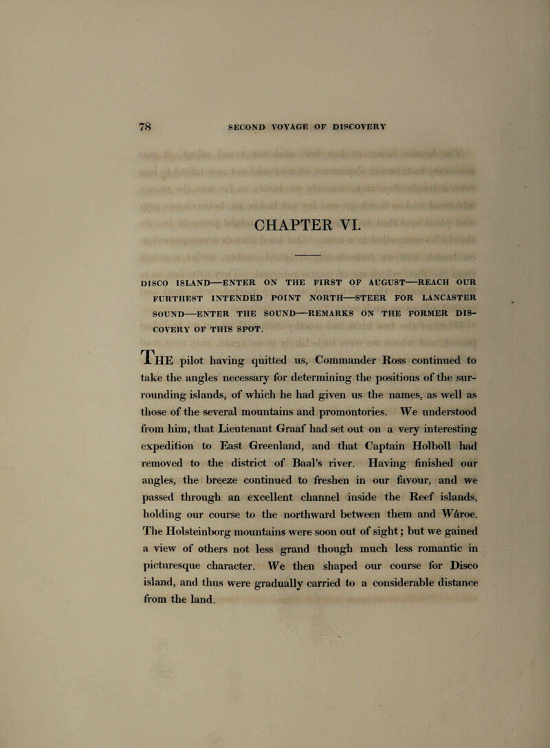 CHAPTER VI. DISCO ISLAND-ENTER ON THE FIRST OF AUGUST-REACH OUR FURTHEST INTENDED POINT NORTH-STEER FOR LANCASTER SOUND-ENTER THE SOUND-REMARKS ON THE FORMER DIS¬ COVERY OF THIS SPOT. TL HE pilot having quitted us, Commander Ross continued to take the angles necessary for determining the positions of the sur¬ rounding islands, of which he had given us the names, as well as those of the several mountains and promontories. We understood from him, that Lieutenant Graaf had set out on a very interesting expedition to East Greenland, and that Captain Holboll had removed to the district of Baal’s river. Having finished our angles, the breeze continued to freshen in our favour, and we passed through an excellent channel inside the Reef islands, holding our course to the northward between them and W&roe. The Holsteinborg mountains were soon out of sight; but we gained a view of others not less grand though much less romantic in picturesque character. We then shaped our course for Disco island, and thus were gradually carried to a considerable distance from the land.