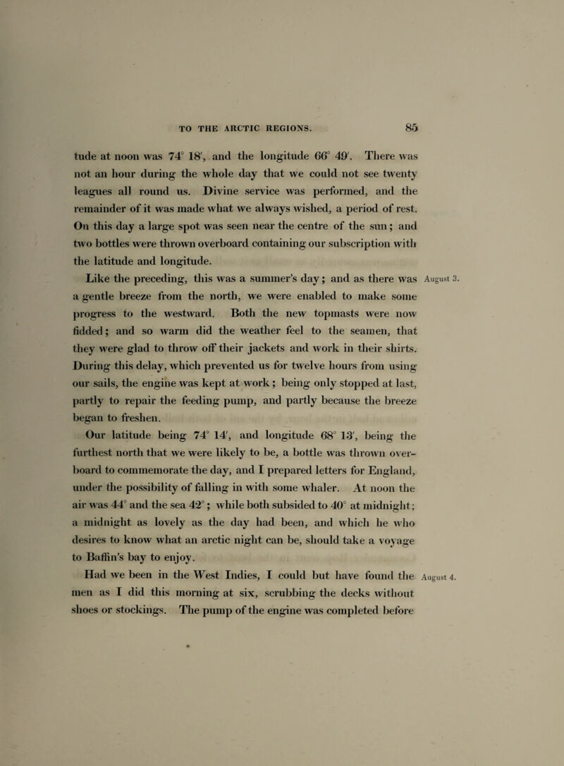 tude at noon was 74° 18', and the longitude 66° 49'. There was not an hour during the whole day that we could not see twenty leagues all round us. Divine service was performed, and the remainder of it was made what we always wished, a period of rest. On this day a large spot was seen near the centre of the sun; and two bottles were thrown overboard containing our subscription with the latitude and longitude. Like the preceding, this was a summer’s day; and as there was August 3. a gentle breeze from the north, we were enabled to make some progress to the westward. Both the new topmasts were now Added; and so warm did the weather feel to the seamen, that they were glad to throw off their jackets and work in their shirts. During this delay, which prevented us for twelve hours from using our sails, the engine was kept at work; being only stopped at last, partly to repair the feeding pump, and partly because the breeze began to freshen. Our latitude being 74° 14', and longitude 68° 13', being the furthest north that we were likely to be, a bottle was thrown over¬ board to commemorate the day, and I prepared letters for England, under the possibility of falling in with some whaler. At noon the air was 44° and the sea 42°; while both subsided to 40° at midnight; a midnight as lovely as the day had been, and which he who desires to know what an arctic night can be, should take a voyage to Baffin’s bay to enjoy. Had we been in the West Indies, I could but have found the August 4. men as I did this morning at six, scrubbing the decks without shoes or stockings. The pump of the engine was completed before