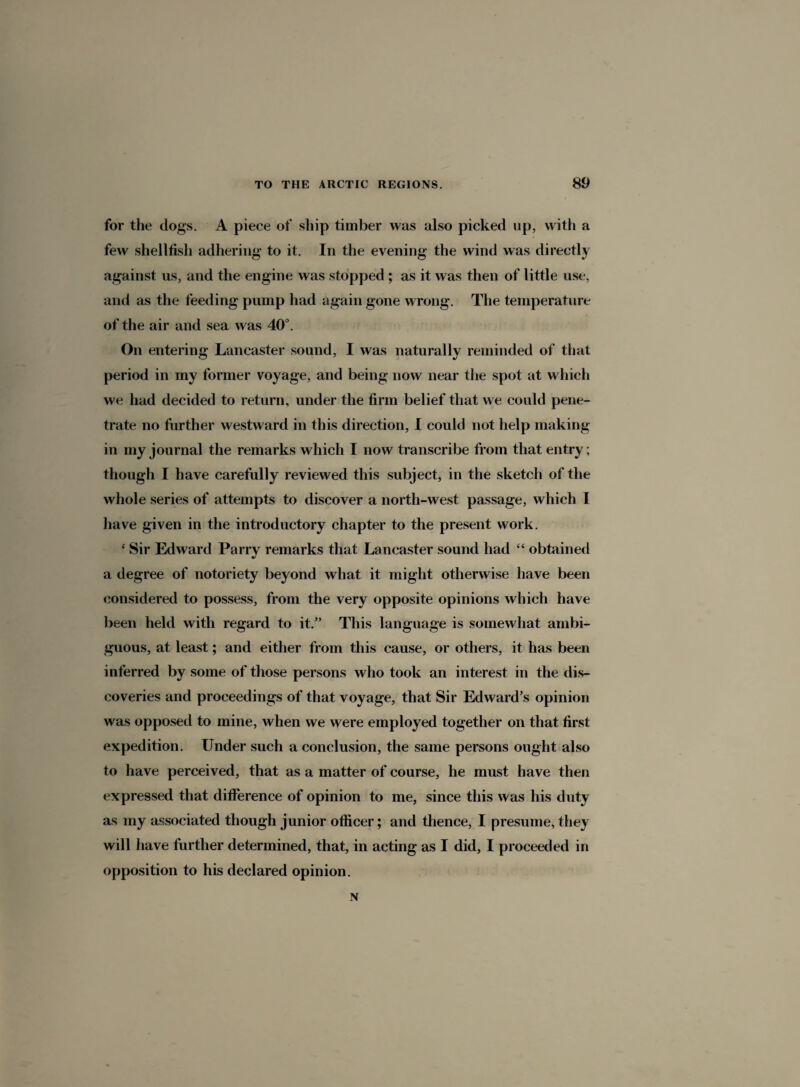 for the dogs. A piece of ship timber was also picked up, with a few shellfish adhering to it. In the evening the wind was directly against us, and the engine was stopped ; as it was then of little use, and as the feeding pump had again gone wrong. The temperature of the air and sea was 40°. On entering Lancaster sound, I was naturally reminded of that period in my former voyage, and being now near the spot at which we had decided to return, under the firm belief that we could pene¬ trate no further westward in this direction, I could not help making in my journal the remarks which I now transcribe from that entry; though I have carefully reviewed this subject, in the sketch of the whole series of attempts to discover a north-west passage, which I have given in the introductory chapter to the present work. ‘ Sir Edward Parry remarks that Lancaster sound had “ obtained a degree of notoriety beyond what it might otherwise have been considered to possess, from the very opposite opinions which have been held with regard to it.” This language is somewhat ambi¬ guous, at least; and either from this cause, or others, it has been inferred by some of those persons who took an interest in the dis¬ coveries and proceedings of that voyage, that Sir Edward’s opinion was opposed to mine, when we were employed together on that first expedition. Under such a conclusion, the same persons ought also to have perceived, that as a matter of course, he must have then expressed that difference of opinion to me, since this was his duty as my associated though junior officer; and thence, I presume, they will have further determined, that, in acting as I did, I proceeded in opposition to his declared opinion. N