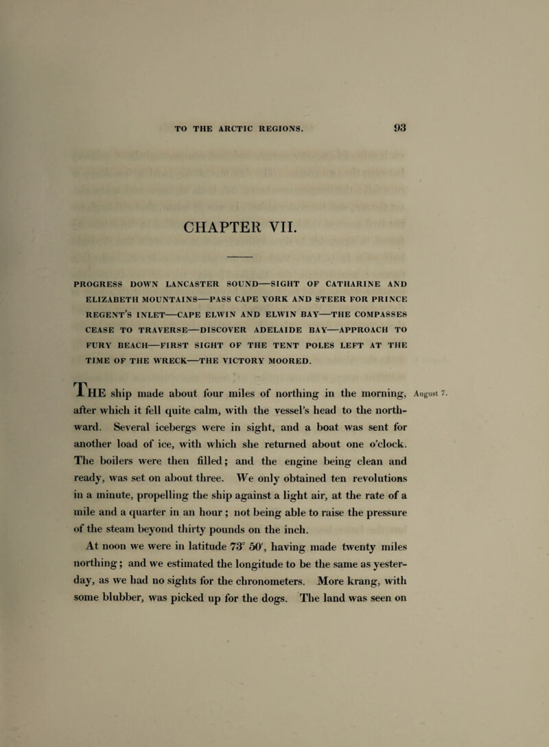 CHAPTER VII. PROGRESS DOWN LANCASTER SOUND-SIGHT OF CATHARINE AND ELIZABETH MOUNTAINS-PASS CAPE YORK AND STEER FOR PRINCE REGENT’S INLET-CAPE ELWIN AND ELWIN BAY-THE COMPASSES CEASE TO TRAVERSE-DISCOVER ADELAIDE BAY-APPROACH TO FURY BEACH-FIRST SIGHT OF THE TENT POLES LEFT AT THE TIME OF THE WRECK-THE VICTORY MOORED. made about four miles of northing in the morning, August 7. after which it fell quite calm, with the vessel’s head to the north¬ ward. Several icebergs were in sight, and a boat was sent for another load of ice, with which she returned about one o’clock. The boilers were then filled; and the engine being clean and ready, was set on about three. We only obtained ten revolutions in a minute, propelling the ship against a light air, at the rate of a mile and a quarter in an hour ; not being able to raise the pressure of the steam beyond thirty pounds on the inch. At noon we were in latitude 73° 50', having made twenty miles northing; and we estimated the longitude to be the same as yester¬ day, as we had no sights for the chronometers. More krang, with some blubber, was picked up for the dogs. The land was seen on