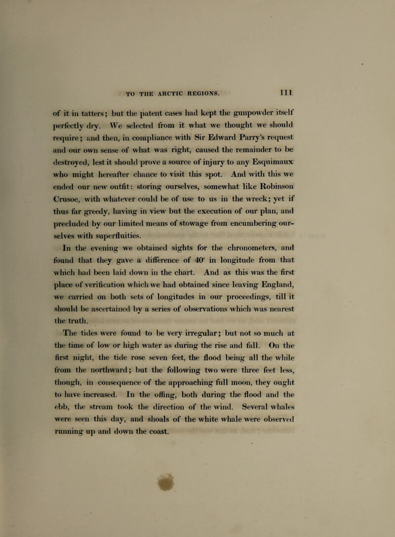 of it in tatters; but the patent cases had kept the gunpowder itself perfectly dry. We selected from it what we thought we should require; and then, in compliance with Sir Edward Parry’s request and our own sense of what was right, caused the remainder to be destroyed, lest it should prove a source of injury to any Esquimaux who might hereafter chance to visit this spot. And with this we ended our new outfit: storing ourselves, somewhat like Robinson Crusoe, with whatever could be of use to us in the wreck; yet if thus far greedy, having in view but the execution of our plan, and precluded by our limited means of stowage from encumbering our¬ selves with superfluities. In the evening we obtained sights for the chronometers, and found that they gave a difference of 40' in longitude from that which had been laid down in the chart. And as this was the first place of verification which we had obtained since leaving England, we carried on both sets of longitudes in our proceedings, till it should be ascertained by a series of observations which was nearest the truth. The tides were found to be very irregular; but not so much at the time of low or high water as during the rise and fall. On the first night, the tide rose seven feet, the flood being all the while from the northward; but the following two were three feet less, though, in consequence of the approaching full moon, they ought to have increased. In the offing, both during the flood and the ebb, the stream took the direction of the wind. Several whales were seen this day, and shoals of the white whale were observed running up and down the coast.