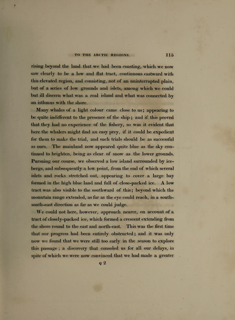 rising beyond the land that we had been coasting, which we now saw clearly to be a low and flat tract, continuous eastward with this elevated region, and consisting, not of an uninterrupted plain, but of a series of low grounds and islets, among which we could but ill discern what was a real island and what was connected by an isthmus with the shore. Many whales of a light colour came close to us; appearing to be quite indifferent to the presence of the ship ; and if this proved that they had no experience of the fishery, so was it evident that here the whalers might find an easy prey, if it could be expedient for them to make the trial, and such trials should be as successful as ours. The mainland now appeared quite blue as the sky con¬ tinued to brighten, being as clear of snow as the lower grounds. Pursuing our course, we observed a low island surrounded by ice¬ bergs, and subsequently a low point, from the end of which several islets and rocks stretched out, appearing to cover a large bay formed in the high blue land and full of close-packed ice. A low tract was also visible to the southward of this; beyond which the mountain range extended, as far as the eye could reach, in a south- south-east direction as far as we could judge. We could not here, however, approach nearer, on account of a tract of closely-packed ice, which formed a crescent extending from the shore round to the east and north-east. This was the first time that our progress had been entirely obstructed; and it was only now we found that we were still too early in the season to explore this passage ; a discovery that consoled us for all our delays, in spite of which we were now convinced that we had made a greater Q 2